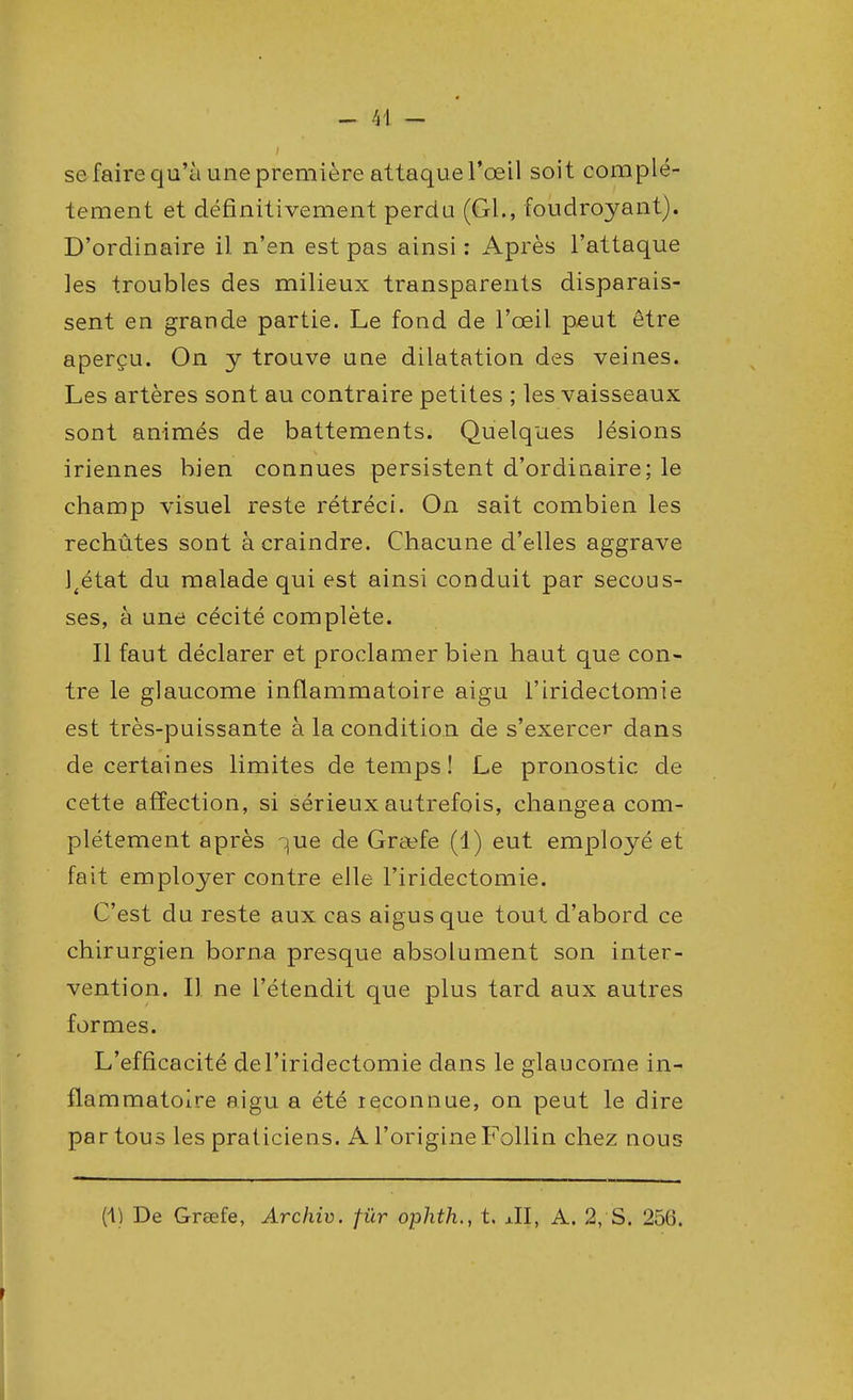 se faire qu'à une première attaque l'œil soit complè- tement et définitivement perdu (Gl., foudroyant). D'ordinaire il n'en est pas ainsi: Après l'attaque les troubles des milieux transparents disparais- sent en grande partie. Le fond de l'œil p>eut être aperçu. On y trouve une dilatation des veines. Les artères sont au contraire petites ; les vaisseaux sont animés de battements. Quelques lésions iriennes bien connues persistent d'ordinaire; le champ visuel reste rétréci. On sait combien les rechûtes sont à craindre. Chacune d'elles aggrave J4état du malade qui est ainsi conduit par secous- ses, à une cécité complète. Il faut déclarer et proclamer bien haut que con- tre le glaucome inflammatoire aigu l'iridectomie est très-puissante à la condition de s'exercer dans de certaines limites de temps ! Le pronostic de cette affection, si sérieux autrefois, changea com- plètement après -^ue de Graefe (1) eut employé et fait employer contre elle l'iridectomie. C'est du reste aux cas aigus que tout d'abord ce chirurgien borna presque absolument son inter- vention. Il ne l'étendit que plus tard aux autres formes. L'efficacité de l'iridectomie dans le glaucome in- flammatoire aigu a été reconnue, on peut le dire par tous les praticiens. A l'origine Follin chez nous (t) De Graefe, Archiv. fur ophth., t. JI, A. 2, S. 256.