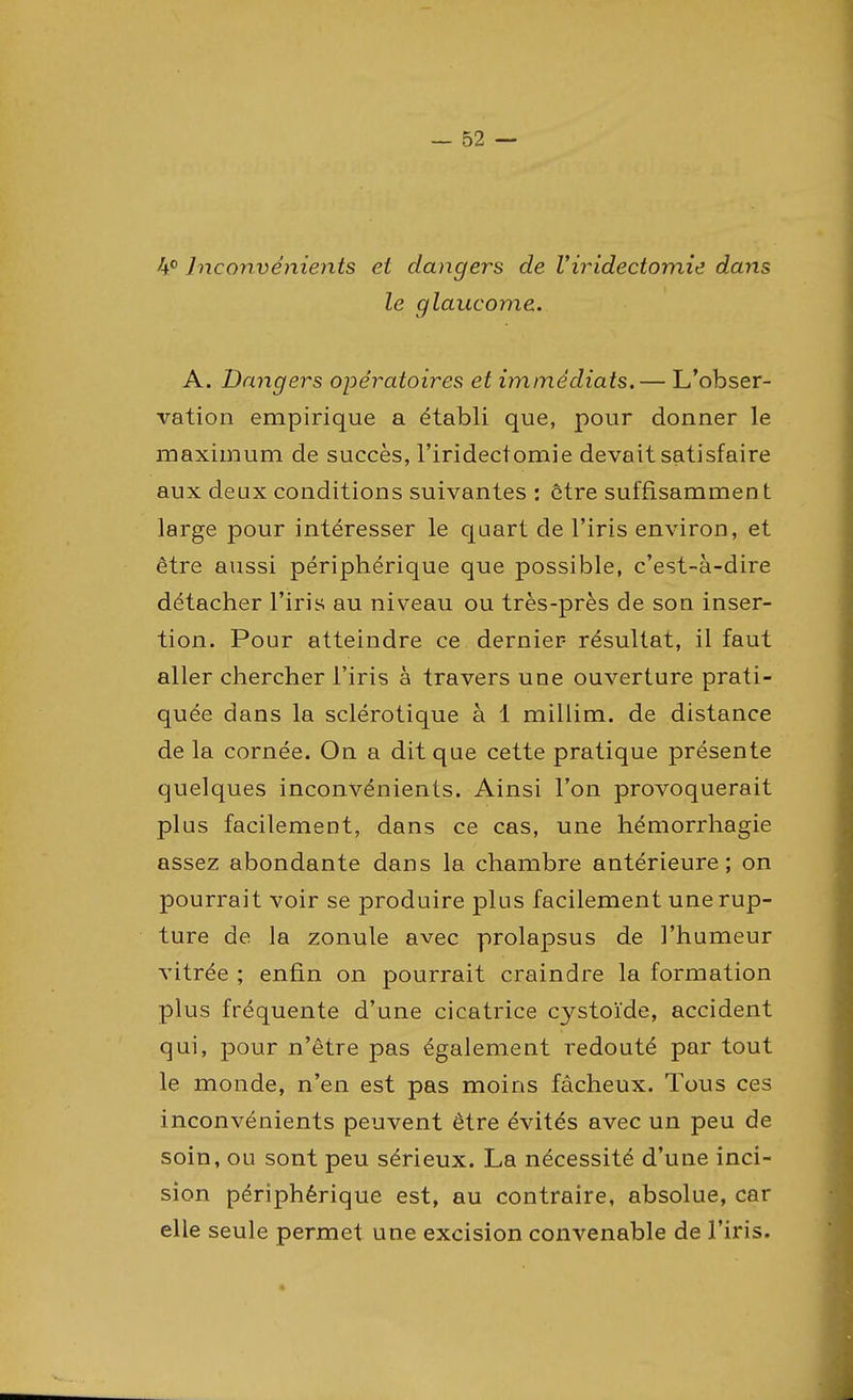 4° Inconvénients et dangers de l'iridectomie dans le glaucome. A. Dangers opératoires et immédiats.— L'obser- vation empirique a établi que, pour donner le maximum de succès, l'iridectomie devait satisfaire aux deux conditions suivantes : être suffisamment large pour intéresser le quart de l'iris environ, et être aussi périphérique que possible, c'est-à-dire détacher l'iris au niveau ou très-près de son inser- tion. Pour atteindre ce dernier- résultat, il faut aller chercher l'iris à travers une ouverture prati- quée dans la sclérotique à 1 millim. de distance de la cornée. On a dit que cette pratique présente quelques inconvénients. Ainsi l'on provoquerait plus facilement, dans ce cas, une hémorrhagie assez abondante dans la chambre antérieure; on pourrait voir se produire plus facilement une rup- ture de la zonule avec prolapsus de l'humeur vitrée ; enfin on pourrait craindre la formation plus fréquente d'une cicatrice cystoïde, accident qui, pour n'être pas également redouté par tout le monde, n'en est pas moins fâcheux. Tous ces inconvénients peuvent être évités avec un peu de soin, ou sont peu sérieux. La nécessité d'une inci- sion périphérique est, au contraire, absolue, car elle seule permet une excision convenable de l'iris.