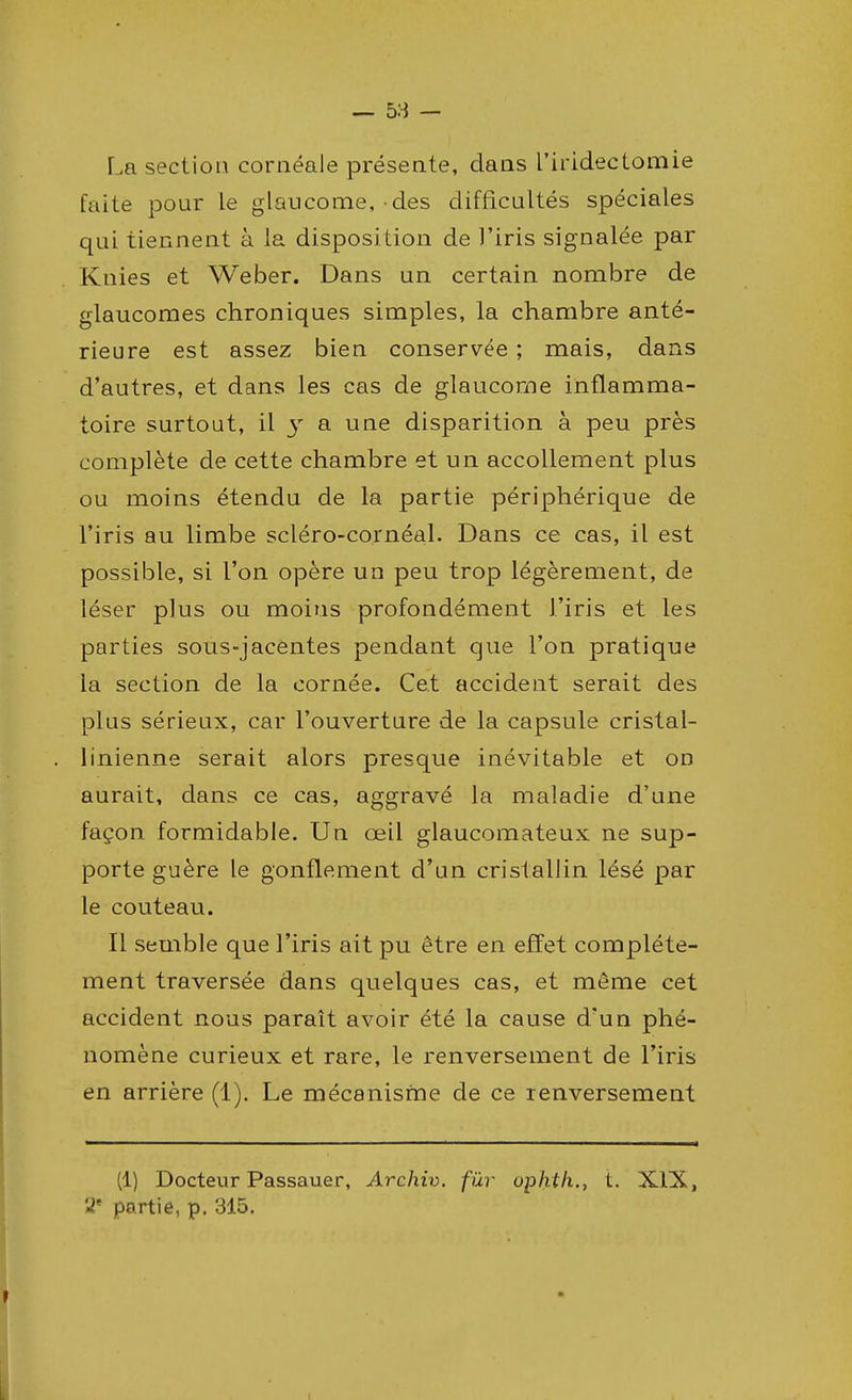 La section cornéale présente, dans l'irideclomie faite pour le glaucome, des difficultés spéciales qui tiennent à la disposition de l'iris signalée par Knies et Weber. Dans un certain nombre de glaucomes chroniques simples, la chambre anté- rieure est assez bien conservée ; mais, dans d'autres, et dans les cas de glaucome inflamma- toire surtout, il y a une disparition à peu près complète de cette chambre et un accollement plus ou moins étendu de la partie périphérique de l'iris au limbe scléro-cornéal. Dans ce cas, il est possible, si l'on opère un peu trop légèrement, de léser plus ou moins profondément l'iris et les parties sous-jacentes pendant que l'on pratique la section de la cornée. Cet accident serait des plus sérieux, car l'ouverture de la capsule cristal- linienne serait alors presque inévitable et on aurait, dans ce cas, aggravé la maladie d'une façon formidable. Un œil glaucomateux ne sup- porte guère le gonflement d'un cristallin lésé par le couteau. Il semble que l'iris ait pu être en effet complète- ment traversée dans quelques cas, et même cet accident nous paraît avoir été la cause d'un phé- nomène curieux et rare, le renversement de l'iris en arrière (1). Le mécanisme de ce renversement (1) Docteur Passauer, Archiv. fur ophth., t. XIX, 2e partie, p. 315.