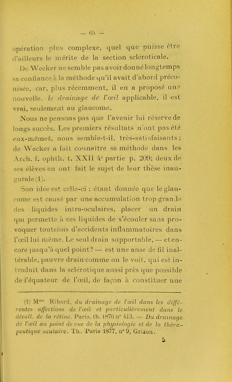 opération plus complexe, quel que puisse être d'ailleurs le mérite de la section scléroticale. De Wecker ne semble pas a voir donné longtemps sa confiance à la méthode qu'il avait d'abord préco- nisée, car, plus récemment, il en a proposé une. nouvelle, le drainage de Vœil applicable, il est vrai, seulement au glaucome. Nous ne pensons pas que l'avenir lui réserve de longs succès. Les premiers résultats n'ont pas été eux-mêmes, nous semble-t-il, très-satisfaisants; de Wecker a fait connaître sa méthode dans les Arch. f. ophth. t. XXII 4* partie p. 209; deux de ses élèves en ont fait le sujet de leur thèse inau- gurale (1). Son idée est celle-ci : étant donnée que le glau- come est causé par une accumulation trop grande des liquides intra-oculaires, placer un drain qui permette à ces liquides de s'écouler sans pro- voquer toutefois d'accidents inflammatoires dans l'œil lui-même. Le seul diain supportable, — et en- core jusqu'à quel point? — est une anse de fil inal- térable, pauvre drain comme on le voit, qui est in- troduit dans la sclérotique aussi près que possible de i'équateur de l'œil, de façon à constituer une (1) Mmc Ribard, du drainage de l'œil dans les diffé- rentes affections de Vœil et particulièrement dans le décoll. de la rétine. Paris, th. 1^76 n° 413. — Du drainage de Vœil au point de vue de la physiologie et de la théra- peutique oculaire. Th. Paris 1877, n° 9, Grizon. &