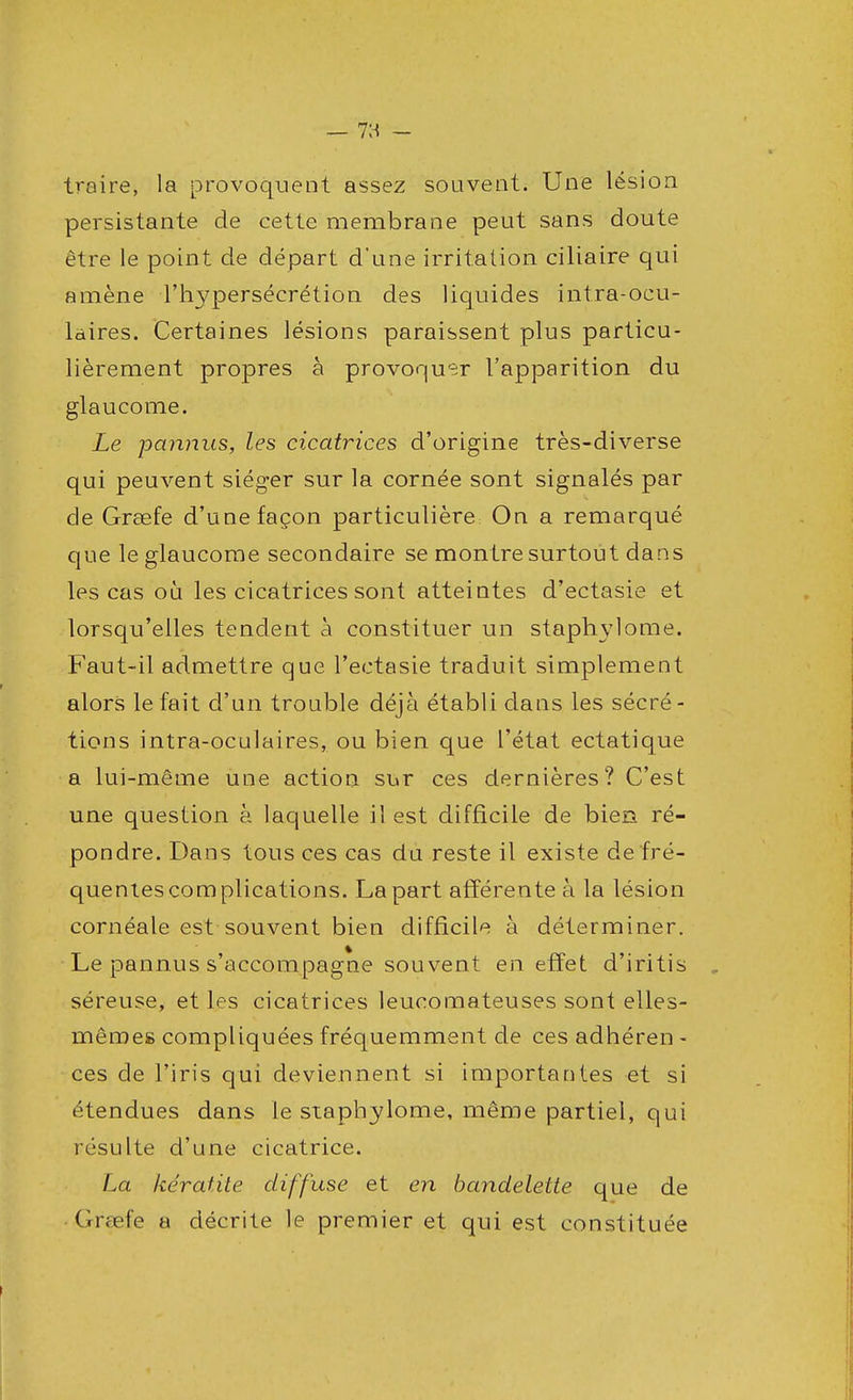 traire, la provoquent assez souvent. Une lésion persistante de cette membrane peut sans doute être le point de départ d'une irritation ciliaire qui amène l'hypersécrétion des liquides intra-ocu- laires. Certaines lésions paraissent plus particu- lièrement propres à provoquer l'apparition du glaucome. Le joannus, les cicatrices d'origine très-diverse qui peuvent siéger sur la cornée sont signalés par de Grœfe d'une façon particulière On a remarqué que le glaucome secondaire se montre surtout dans les cas où les cicatrices sont atteintes d'ectasie et lorsqu'elles tendent à constituer un staphylome. Faut-il admettre que l'ectasie traduit simplement alors le fait d'un trouble déjà établi dans les sécré- tions intra-oculaires, ou bien que l'état ectatique a lui-même une action sur ces dernières? C'est une question à laquelle il est difficile de bien ré- pondre. Dans tous ces cas du reste il existe de fré- quentes complications. La part afférente à la lésion cornéale est souvent bien difficile à déterminer. Le pannus s'accompagne souvent en effet d'iritis séreuse, et les cicatrices leucomateuses sont elles- mêmes compliquées fréquemment de ces adhéren - ces de l'iris qui deviennent si importantes et si étendues dans le staphylome, même partiel, qui résulte d'une cicatrice. La kératite diffuse et en bandelette que de Grœfe a décrite le premier et qui est constituée