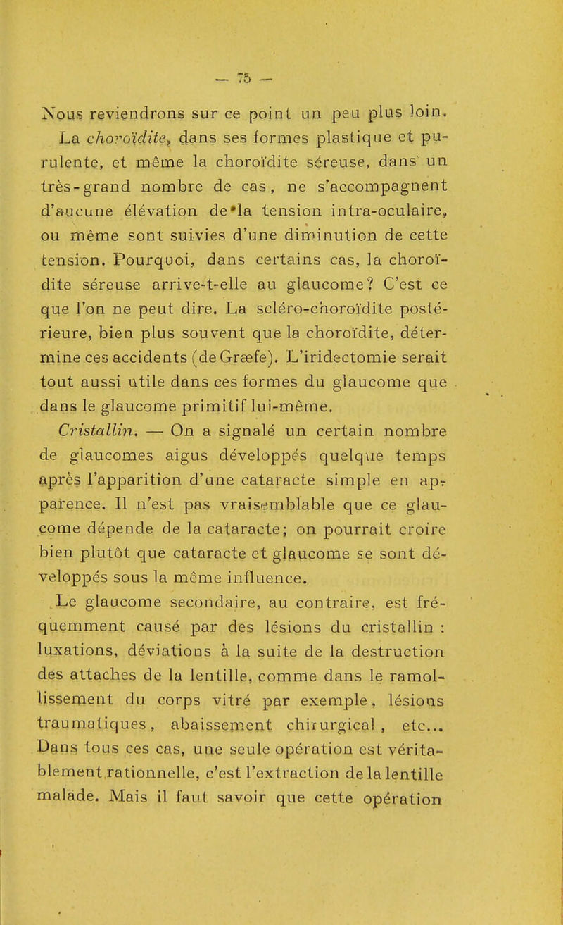 Nous reviendrons sur ce point un peu plus loin. La choroïdite, dans ses formes plastique et pu- rulente, et même la choroïdite séreuse, dans' un très-grand nombre de cas, ne s'accompagnent d'aucune élévation de'ïa tension intra-oculaire, ou même sont suivies d'une diminution de cette tension. Pourquoi, dans certains cas, la choroï- dite séreuse arrive-t-elle au glaucome? C'est ce que l'on ne peut dire. La scléro-choroïdite posté- rieure, bien plus souvent que la choroïdite, déter- mine ces accidents (deGrœfe). L'iridectomie serait tout aussi utile dans ces formes du glaucome que dans le glaucome primitif lui-même. Cristallin. — On a signalé un certain nombre de glaucomes aigus développés quelque temps après l'apparition d'une cataracte simple en apr parence. Il n'est pas vraisemblable que ce glau- come dépende de la cataracte; on pourrait croire bien plutôt que cataracte et glaucome se sont dé- veloppés sous la même influence. Le glaucome secondaire, au contraire, est fré- quemment causé par des lésions du cristallin : luxations, déviatious à la suite de la destruction des attaches de la lentille, comme dans le ramol- lissement du corps vitré par exemple, lésions traumatiques , abaissement chirurgical , etc.. Dans tous ces cas, une seule opération est vérita- blement rationnelle, c'est l'extraction de la lentille malade. Mais il faut savoir que cette opération