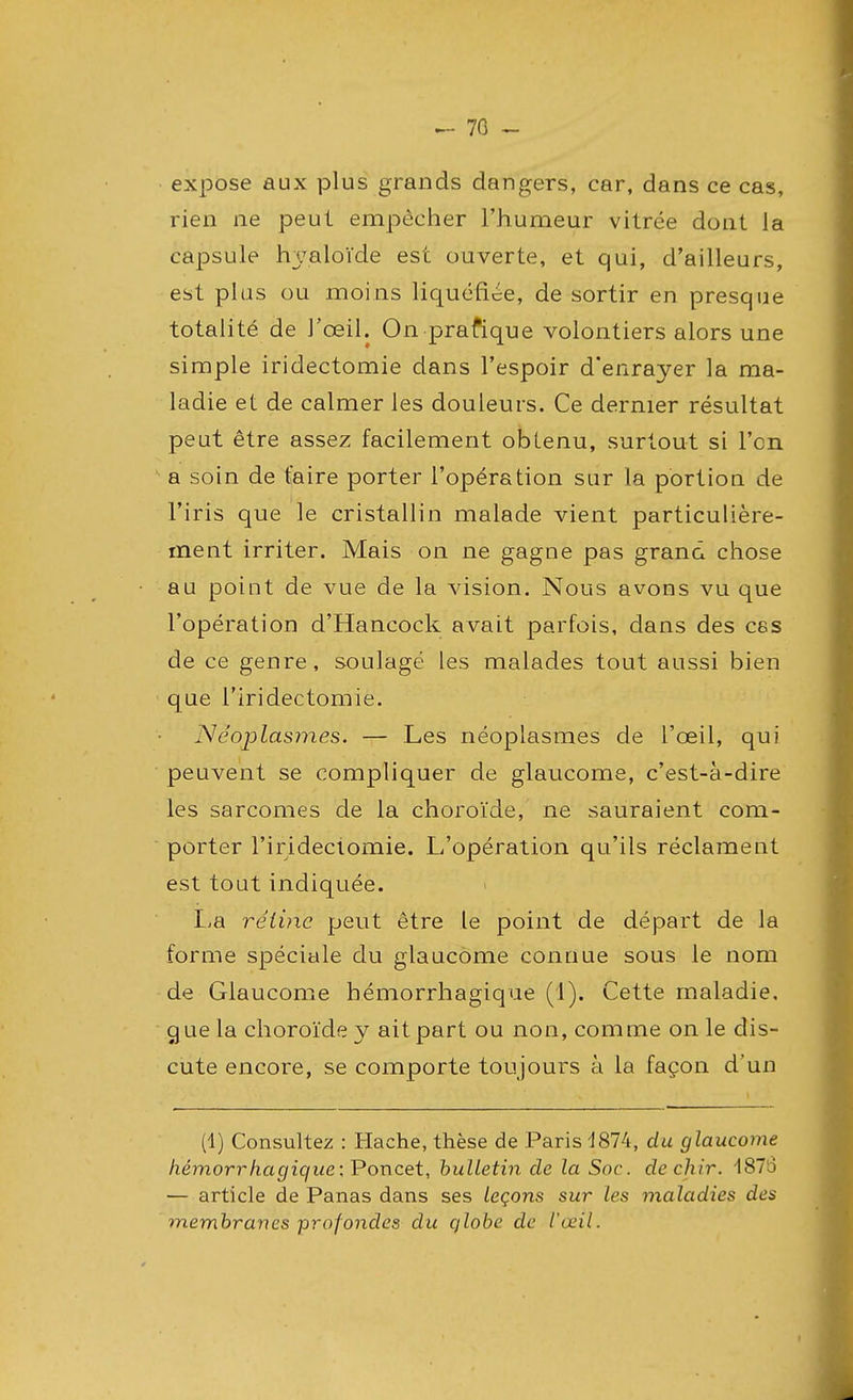 70 - expose aux plus grands dangers, car, dans ce cas, rien ne peut empêcher l'humeur vitrée dont la capsule hyaloïde est ouverte, et qui, d'ailleurs, est plus ou moins liquéfiée, de sortir en presque totalité de J'œil. On prafique volontiers alors une simple iridectomie dans l'espoir d'enrayer la ma- ladie et de calmer les douleurs. Ce dernier résultat peut être assez facilement obtenu, surtout si l'en a soin de faire porter l'opération sur la portion de l'iris que le cristallin malade vient particulière- ment irriter. Mais on ne gagne pas grand chose au point de vue de la vision. Nous avons vu que l'opération d'Hancock avait parfois, dans des ces de ce genre, soulagé les malades tout aussi bien que l'iridectomie. Néoplasmes. — Les néoplasmes de l'œil, qui peuvent se compliquer de glaucome, c'est-à-dire les sarcomes de la choroïde, ne sauraient com- porter l'iridectomie. L'opération qu'ils réclament est tout indiquée. La rétine peut être le point de départ de la forme spéciale du glaucome connue sous le nom de Glaucome hémorrhagique (1). Cette maladie, g ue la choroïde y ait part ou non, comme on le dis- cute encore, se comporte toujours à la façon d'un (1) Consultez : Hache, thèse de Paris 4874, du glaucome hémorrhagiqueiPoncet, bulletin de la Soc. de chir. 1876 ■— article de Panas dans ses leçons sur les maladies des membranes profondes du qlobe de l'œil.