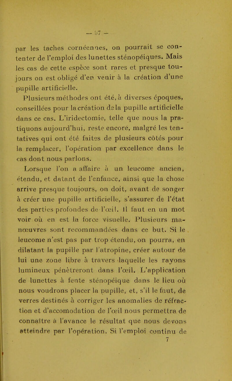 — 07 - par les taches cornéenaes, on pourrait se con- tenter de l'emploi des lunettes sténopéiques. Mais les cas de cette espèce sont rares et presque tou- jours on est obligé d'en venir à la création d'une pupille artificielle. Plusieurs méthodes ont été, à diverses époques, conseillées pour la création delà pupille artificielle dans ce cas. L'iridectomie, telle que nous la pra- tiquons aujourd'hui, reste encore, malgré les ten- tatives qui ont été faites de plusieurs côtés pour la remplacer, l'opération par excellence dans le cas dont nous parlons. Lorsque l'on a affaire à un leucome ancien, étendu, et datant de l'enfance, ainsi que la chose arrive presque toujours, on doit, avant de songer à créer une pupille artificielle, s'assurer de l'état des parties profondes de l'œil. Il faut en un mot voir où en est la force visuelle. Plusieurs ma- nœuvres sont recommandées dans ce but. Si le leucome n'est pas par trop étendu, on pourra, en dilatant la pupille par l'atropine, créer autour de lui une zone libre à travers laquelle les rayons lumineux pénétreront dans l'œil. L'application de lunettes à fente sténopéique dans le lieu où nous voudrons placer la pupille, et, s'il le faut, de verres destinés à corriger les anomalies de réfrac- tion et d'accomodation de l'œil nous permettra de connaître à l'avance le résultat que nous devons atteindre par l'opération. Si l'emploi continu de