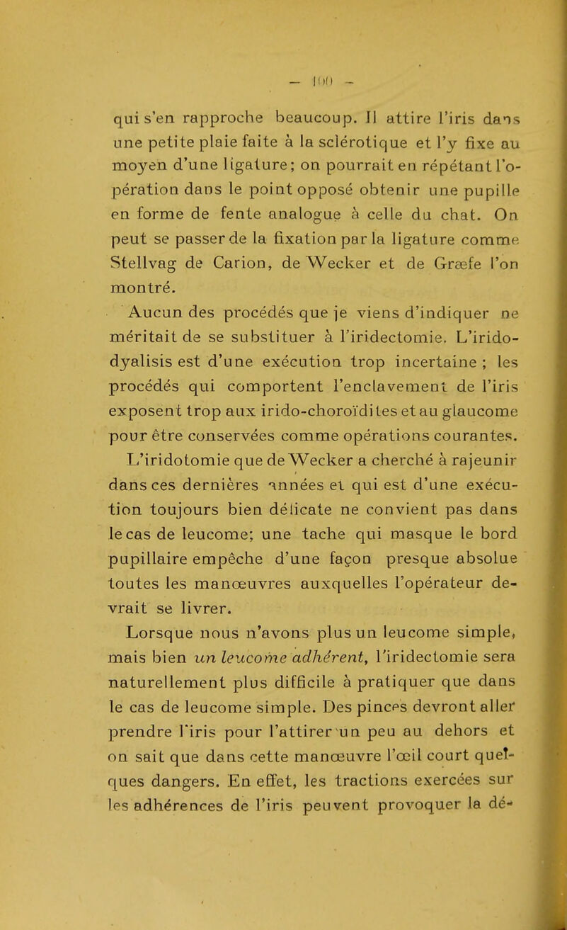 qui s'en rapproche beaucoup. Jl attire l'iris dans une petite plaie faite à la sclérotique et l'y fixe au moyen d'uue ligature; on pourrait eu répétant l'o- pération dans le point opposé obtenir une pupille en forme de fente analogue à celle du chat. On peut se passer de la fixation par la ligature comrrw Stellvag de Carion, de Wecker et de Grœfe l'on montré. Aucun des procédés que je viens d'indiquer ne méritait de se substituer à l'iridectomie. L'irido- dyalisis est d'une exécution trop incertaine ; les procédés qui comportent l'enclavement, de l'iris exposent trop aux irido-choroïdites et au glaucome pour être conservées comme opérations courantes. L'iridotomie que de Wecker a cherché à rajeunir dans ces dernières années et qui est d'une exécu- tion toujours bien délicate ne convient pas dans le cas de leucome; une tache qui masque le bord pupillaire empêche d'une façon presque absolue toutes les manœuvres auxquelles l'opérateur de- vrait se livrer. Lorsque nous n'avons plus un leucome simple, mais bien un leucome adhérent, l'iridectomie sera naturellement plus difficile à pratiquer que dans le cas de leucome simple. Des pinces devront aller prendre l'iris pour l'attirer un peu au dehors et on sait que dans cette manœuvre l'œil court quel- ques dangers. En effet, les tractions exercées sur les adhérences de l'iris peuvent provoquer la dé-