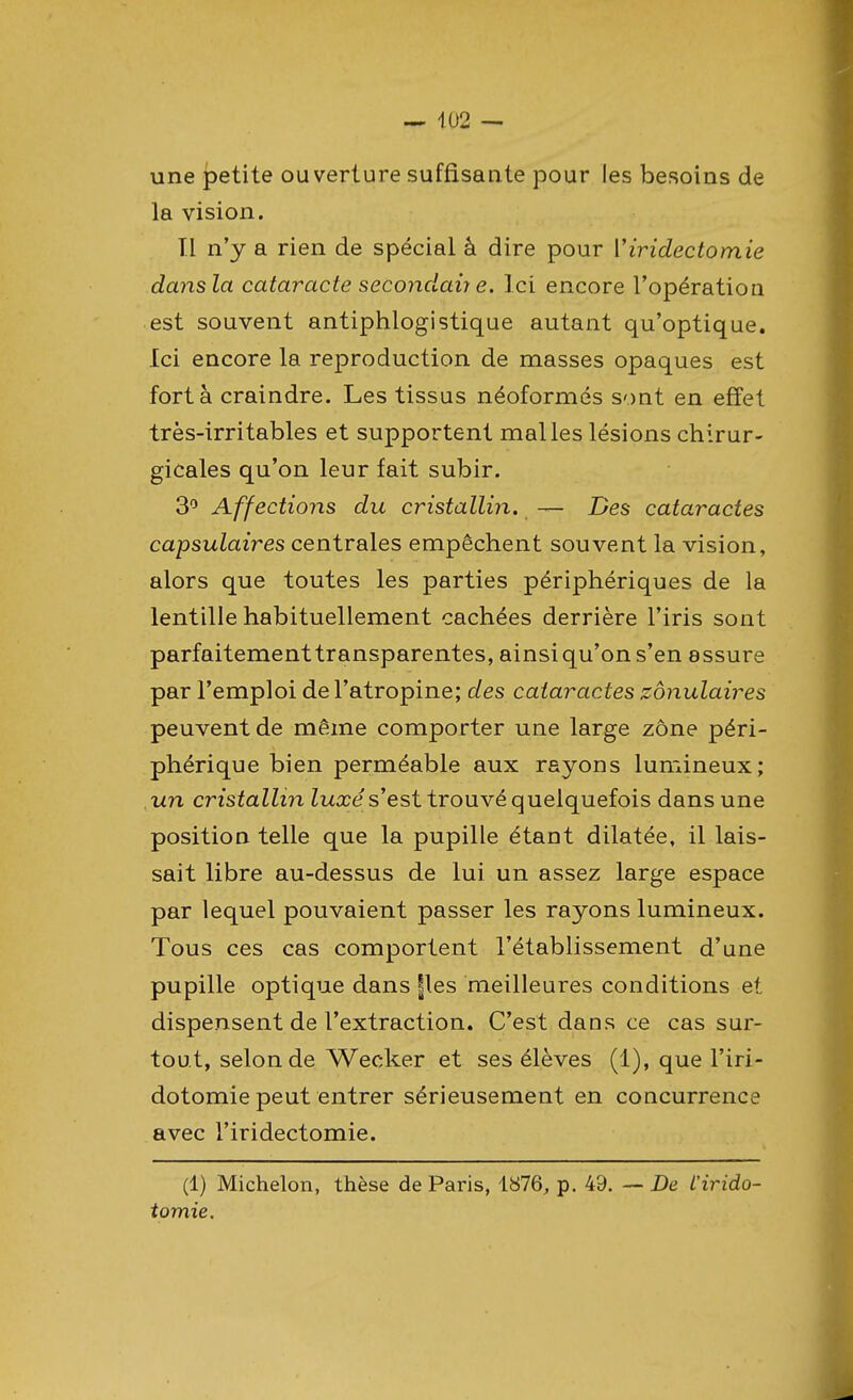 une petite ouverture suffisante pour les besoins de la vision. Il n'y a rien de spécial à dire pour Yiridectomie dansla cataracte secondai? e. Ici encore l'opération est souvent antiphlogistique autant qu'optique. Ici encore la reproduction de masses opaques est fort à craindre. Les tissus néoformés sont en effet très-irritables et supportent malles lésions chirur- gicales qu'on leur fait subir. 3° Affections du cristallin. — Des cataractes capsulaires centrales empêchent souvent la vision, alors que toutes les parties périphériques de la lentille habituellement cachées derrière l'iris sont parfaitement transparentes, ainsi qu'on s'en assure par l'emploi de l'atropine; des cataractes zônulaires peuvent de même comporter une large zone péri- phérique bien perméable aux rayons lumineux; un cristallin luxé s'est trouvé quelquefois dans une position telle que la pupille étant dilatée, il lais- sait libre au-dessus de lui un assez large espace par lequel pouvaient passer les rayons lumineux. Tous ces cas comportent l'établissement d'une pupille optique dans |les meilleures conditions et dispensent de l'extraction. C'est dans ce cas sur- tout, selon de Wecker et ses élèves (1), que l'iri- dotomie peut entrer sérieusement en concurrence avec l'iridectomie. (1) Michelon, thèse de Paris, 1876, p. 49. — De L'irido- tomie.