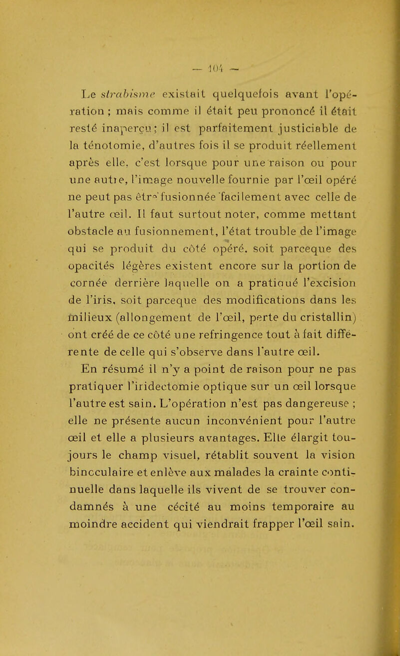 Le strabisme existait quelquefois avant l'opé- ration ; mais comme il était peu prononcé il était resté inaperçu; il est parfaitement justiciable de la ténolomie, d'autres fois il se produit réellement après elle, c'est lorsque pour une raison ou pour une autie, l'image nouvelle fournie par l'œil opéré ne peut pas êtr*'fusionnée facilement avec celle de l'autre œil. Il faut surtout noter, comme mettant obstacle au fusionnement, l'état trouble de l'image qui se produit du coté opéré, soit parceque des opacités légères existent encore sur la portion de cornée derrière laquelle on a pratiaué l'excision de l'iris, soit parceque des modifications dans les milieux (allongement de l'œil, perte du cristallin) ont créé de ce côté une réfringence tout à fait diffé- rente de celle qui s'observe dans l'autre œil. En résumé il n'y a point de raison pour ne pas pratiquer l'iridectomie optique sur un œil lorsque l'autre est sain. L'opération n'est pas dangereuse ; elle ne présente aucun inconvénient pour l'autre œil et elle a plusieurs avantages. Elle élargit tou- jours le champ visuel, rétablit souvent la vision binoculaire et enlève aux malades la crainte conti- nuelle dans laquelle ils vivent de se trouver con- damnés à une cécité au moins temporaire au moindre accident qui viendrait frapper l'œil sain.