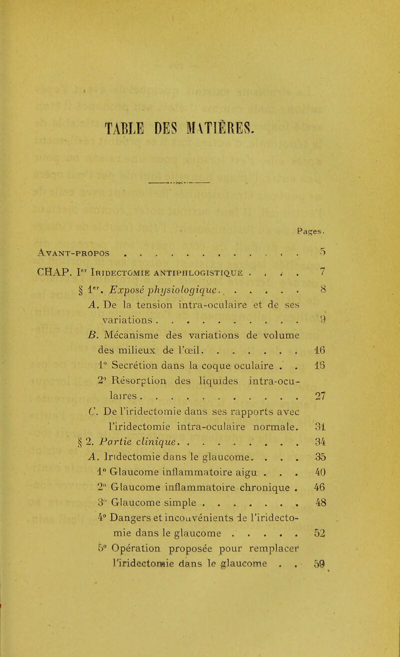 TABLE DES MATIERES. p Avant-propos CHAP. Ier Iridectgmie antiphlogistique < § 1er. Exposé physiologique A. De la tension intra-oculaire et de ses variations B. Mécanisme des variations de volume des milieux de l'oeil 1° Sécrétion dans la coque oculaire . . 2° Résorption des liquides intra-ocu- laires Ç. De l'iridectornie dans ses rapports avec l'iridectomie intra-oculaire normale. § 2. Partie clinique A. lridectomie dans le glaucome. . . . 1° Glaucome inflammatoire aigu . 2° Glaucome inflammatoire chronique . 3 Glaucome simple 4° Dangers et inconvénients de l'iridecto- mie dans le glaucome 5° Opération proposée pour remplacer Tiridectoraie dans le glaucome .