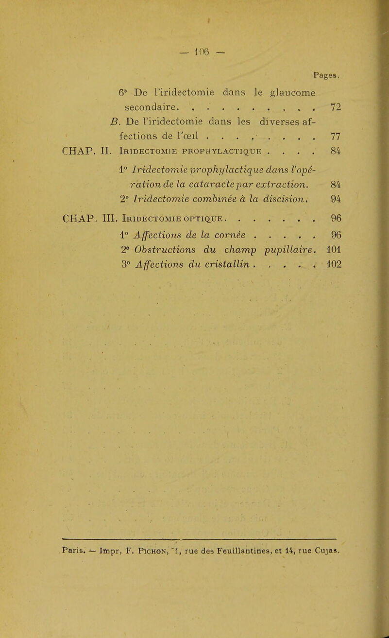 Pages. 6° De Tiridectomie dans Je glaucome secondaire. . 72 B. De Tiridectomie dans les diverses af- fections de l'œil ........ 77 CHAP. II. Iridectomie prophylactique .... 84 1° Iriclectomie prophylactique dans l'opé- ration de la cataracte par extraction. 84 2° Iridectomie combinée à la discision. 94 CHAP. III. Iridectomie optique 96 1° Affections de la cornée 96 2° Obstructions du champ pupillaire. 101 3° Affections du cristallin . 102 Paris. — Impr, F. Pichon, 1, rue des Feuillantines, et 14, rue Cujas.