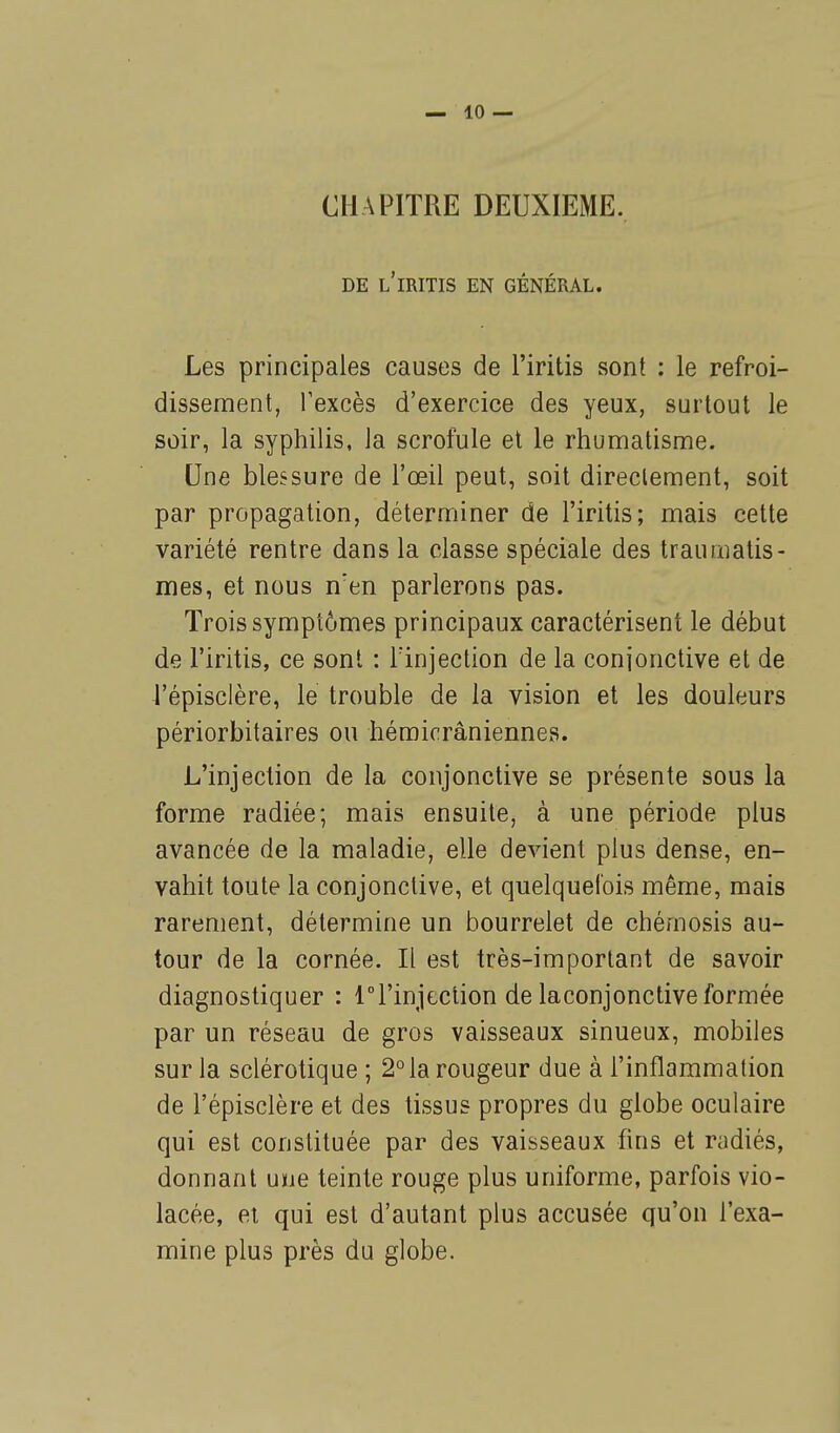 CHAPITRE DEUXIEME. DE L'iRITIS EN GÉNÉRAL. Les principales causes de l'iritis sont : le refroi- dissement, l'excès d'exercice des yeux, surtout le soir, la syphilis, la scrofule et le rhumatisme. Une blessure de l'œil peut, soit directement, soit par propagation, déterminer de l'iritis; mais cette variété rentre dans la classe spéciale des traumatis- mes, et nous n'en parlerons pas. Trois symptômes principaux caractérisent le début de l'iritis, ce sont : lïnjection de la conjonctive et de l'épisclère, le trouble de la vision et les douleurs périorbitaires ou hémicrâniennes. L'injection de la conjonctive se présente sous la forme radiée; mais ensuite, à une période plus avancée de la maladie, elle devient plus dense, en- vahit toute la conjonctive, et quelquefois même, mais rarement, détermine un bourrelet de chérnosis au- tour de la cornée. Il est très-important de savoir diagnostiquer : ri'injection de laconjonctive formée par un réseau de gros vaisseaux sinueux, mobiles sur la sclérotique ; 2° la rougeur due à l'inflammation de l'épisclère et des tissus propres du globe oculaire qui est constituée par des vaisseaux fins et radiés, donnant une teinte rouge plus uniforme, parfois vio- lacée, et qui est d'autant plus accusée qu'on l'exa- mine plus près du globe.