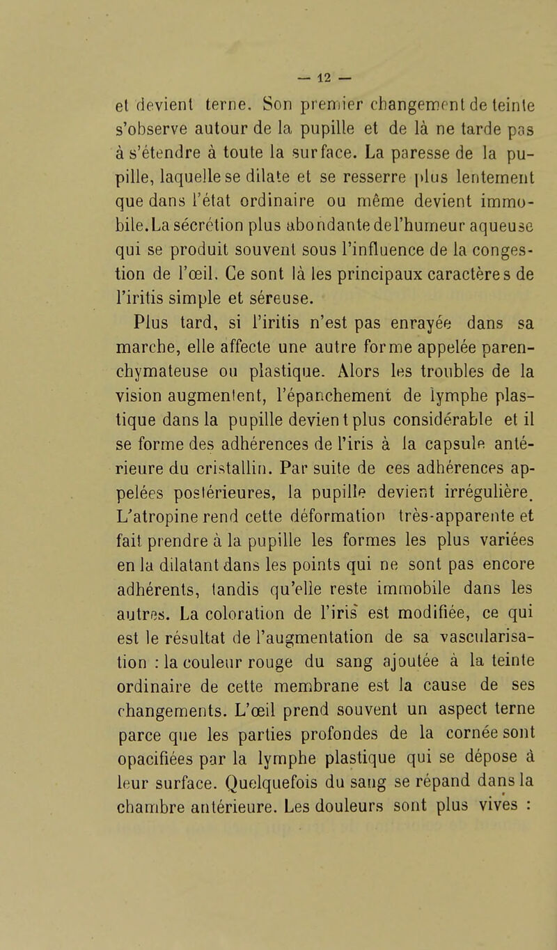 et devient terne. Son premier changement de teinte s'observe autour de la pupille et de là ne tarde pas à s'étendre à toute la surface. La paresse de la pu- pille, laquelle se dilate et se resserre plus lentement que dans l'état ordinaire ou même devient immo- bile.La sécrétion plus abondantedel'humeur aqueuse qui se produit souvent sous l'influence de la conges- tion de l'œil. Ce sont là les principaux caractères de l'iritis simple et séreuse. Plus tard, si l'iritis n'est pas enrayée dans sa marche, elle affecte une autre forme appelée paren- chymateuse ou plastique. Alors les troubles de la vision augmentent, l'épanchement de lymphe plas- tique dans la pupille devient plus considérable et il se forme des adhérences de l'iris à la capsule anté- rieure du cristallin. Par suite de ces adhérences ap- pelées postérieures, la pupille devient irrégulière. L'atropine rend cette déformation très-apparente et fait prendre à la pupille les formes les plus variées en la dilatant dans les points qui ne sont pas encore adhérents, tandis qu'elle reste immobile dans les autres. La coloration de l'iris est modifiée, ce qui est le résultat de l'augmentation de sa vascularisa- tion : la couleur rouge du sang ajoutée à la teinte ordinaire de cette membrane est la cause de ses changements. L'œil prend souvent un aspect terne parce que les parties profondes de la cornée sont opacifiées par la lymphe plastique qui se dépose à leur surface. Quelquefois du sang se répand dans la chambre antérieure. Les douleurs sont plus vives :