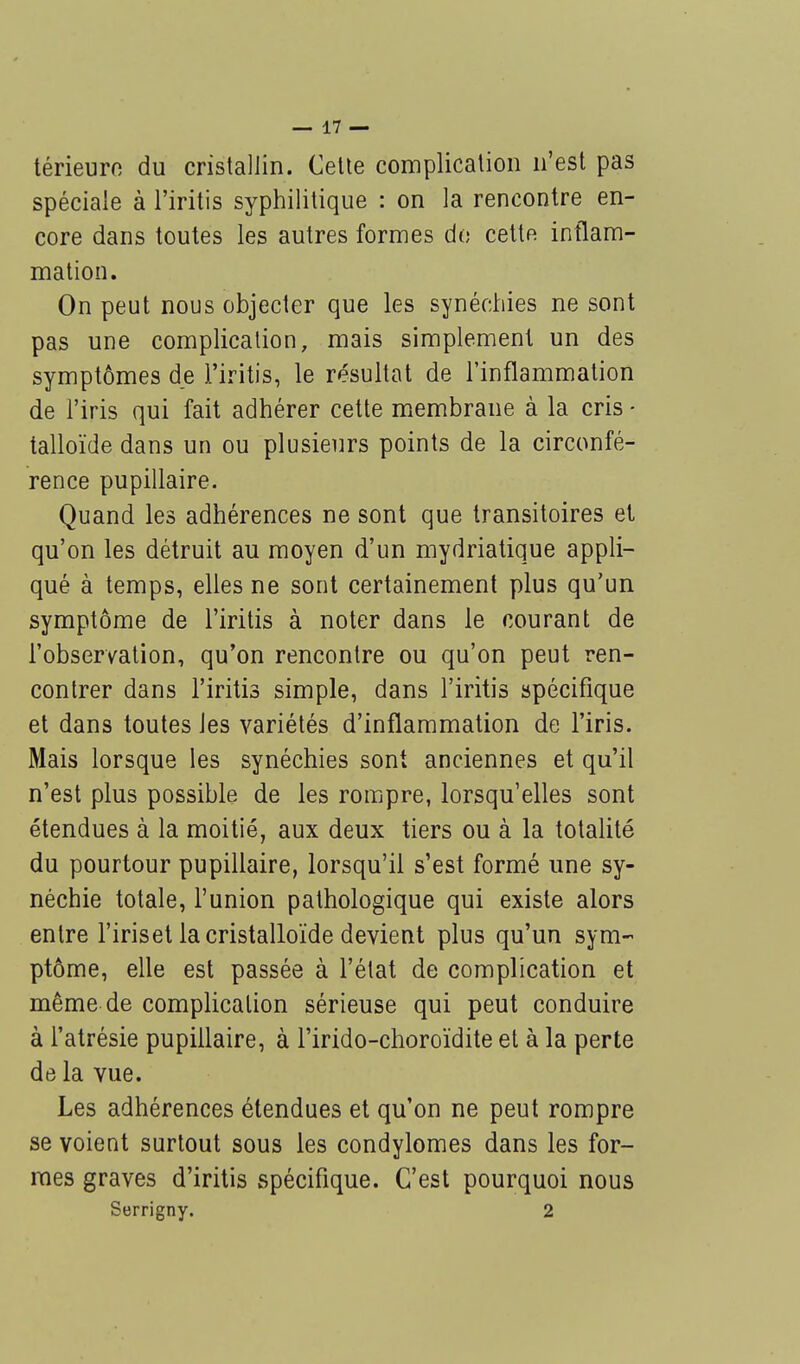 térieurc du cristallin. Cette complication n'est pas spéciale à l'iritis syphilitique : on la rencontre en- core dans toutes les autres formes do cettn inflam- mation. On peut nous objecter que les synéchies ne sont pas une complication, mais simplement un des symptômes de l'iritis, le résultat de l'inflammation de l'iris qui fait adhérer cette membrane à la cris • talloïde dans un ou plusieurs points de la circonfé- rence pupillaire. Quand les adhérences ne sont que transitoires et qu'on les détruit au moyen d'un mydriatique appli- qué à temps, elles ne sont certainement plus qu'un symptôme de l'iritis à noter dans le courant de l'observation, qu'on rencontre ou qu'on peut ren- contrer dans l'iritis simple, dans l'iritis spécifique et dans toutes Jes variétés d'inflammation de l'iris. Mais lorsque les synéchies sont anciennes et qu'il n'est plus possible de les rompre, lorsqu'elles sont étendues à la moitié, aux deux tiers ou à la totalité du pourtour pupillaire, lorsqu'il s'est formé une sy- néchie totale, l'union pathologique qui existe alors entre l'iriset la cristalloïde devient plus qu'un sym- ptôme, elle est passée à l'état de complication et même de complication sérieuse qui peut conduire à l'atrésie pupillaire, à l'irido-choroïdite et à la perte de la vue. Les adhérences étendues et qu'on ne peut rompre se voient surtout sous les condylomes dans les for- mes graves d'iritis spécifique. C'est pourquoi nous Serrigny. 2