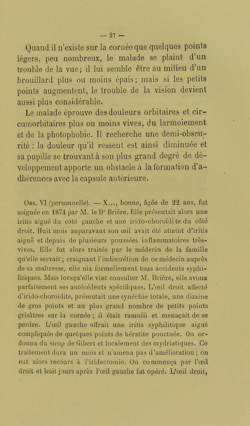 Quand il n'existe sur la cornée que quelques points légers, peu nombreux, le malade se plaint d'un trouble de la vue; il lui semble être au milieu d'un brouillard plus ou moins épais; mais si les petits points augmentent, le trouble de la vision devient aussi plus considérable. Le malade éprouve des douleurs orbitaires et cir- cumorbitaires plus ou moins vives, du larmoiement et de la photophobie. Il recherche une demi-obscu- rité : la douleur qu'il ressent est ainsi diminuée et sa pupille se trouvant à son plus grand degré de dé- veloppement apporte un obstacle à la formation d'a- dhérences avec la capsule antérieure. Obs. VI (personnelle). —X..., bonne, âgée de 22 ans, fut soignée en 4874 par M. le Dr Brière. Elle présentait alors une iritis aiguë du côté gauche et une irido-choroïdite du côté droit. Huit mois auparavant son œil avait été atteint d'iritis aiguë et depuis de plusieurs poussées inflammatoires très- vives. Elle fut alors traitée par le médecin de la famille qu'elle servait; craignant l'indiscrétion de ce médecin auprès de sa maîtresse, elle nia formellement tous accidents syphi- litiques. Mais lorsqu'elle vint consulter M. Brière, elle avoua parfaitement ses antécédents spécifiques. L'œil droit affecté d'irido-choroïdite, présentait unesynéchie totale, une dizaine de gros points et un plus grand nombre de petits points grisâtres sur la cornée ; il était ramolli et menaçait de se perdre. L'œil gauche offrait une iritis syphilitique aiguë compliquée de quelques points de kératite ponctuée. On or- donna du sirop de Gibert et localement des mydriatiques. Ce traitement dura un mois et n'amena pas d'amélioration; on eut alors recours à l'iïidectoinie. On commença par l'œil droit et huit jours après l'œil gauche fut opéré. L'œil droit,