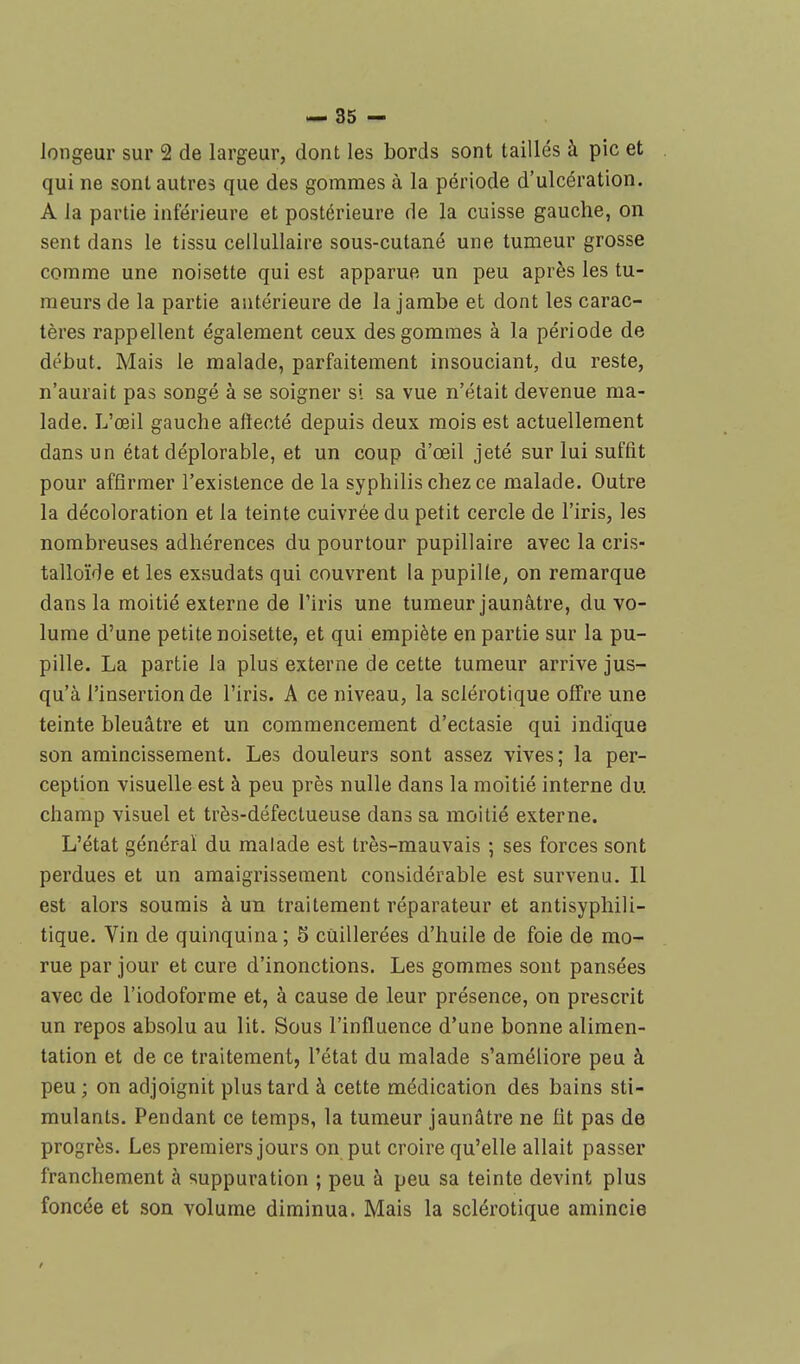 longeur sur 2 de largeur, dont les bords sont taillés à pic et qui ne sont autres que des gommes à la période d'ulcération. A la partie inférieure et postérieure de la cuisse gauche, on sent dans le tissu cellullaire sous-cutané une tumeur grosse comme une noisette qui est apparue un peu après les tu- meurs de la partie antérieure de la jambe et dont les carac- tères rappellent également ceux des gommes à la période de début. Mais le malade, parfaitement insouciant, du reste, n'aurait pas songé à se soigner si sa vue n'était devenue ma- lade. L'œil gauche affecté depuis deux mois est actuellement dans un état déplorable, et un coup d'œil jeté sur lui suffit pour affirmer l'existence de la syphilis chez ce malade. Outre la décoloration et la teinte cuivrée du petit cercle de l'iris, les nombreuses adhérences du pourtour pupillaire avec la cris- talloïde et les exsudats qui couvrent la pupille, on remarque dans la moitié externe de l'iris une tumeur jaunâtre, du vo- lume d'une petite noisette, et qui empiète en partie sur la pu- pille. La partie la plus externe de cette tumeur arrive jus- qu'à l'insertion de l'iris. A ce niveau, la sclérotique offre une teinte bleuâtre et un commencement d'ectasie qui indique son amincissement. Les douleurs sont assez vives; la per- ception visuelle est à peu près nulle dans la moitié interne du. champ visuel et très-défectueuse dans sa moitié externe. L'état général du malade est très-mauvais ; ses forces sont perdues et un amaigrissement considérable est survenu. Il est alors soumis à un traitement réparateur et antisyphili- tique. Vin de quinquina; 5 cuillerées d'huile de foie de mo- rue par jour et cure d'inonctions. Les gommes sont pansées avec de l'iodoforme et, à cause de leur présence, on prescrit un repos absolu au lit. Sous l'influence d'une bonne alimen- tation et de ce traitement, l'état du malade s'améliore peu à peu ; on adjoignit plus tard à cette médication des bains sti- mulants. Pendant ce temps, la tumeur jaunâtre ne fit pas de progrès. Les premiers jours on put croire qu'elle allait passer franchement à suppuration ; peu à peu sa teinte devint plus foncée et son volume diminua. Mais la sclérotique amincie