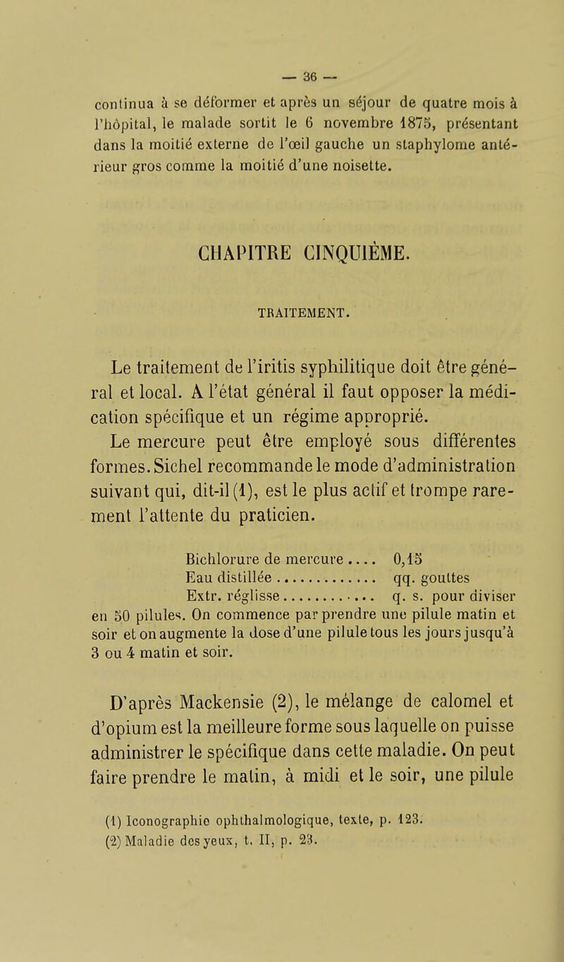 continua à se déformer et après un séjour de quatre mois à l'hôpital, le malade sortit le 6 novembre 1875, présentant dans la moitié externe de l'œil gauche un staphylome anté- rieur gros comme la moitié d'une noisette. Le traitement de l'iritis syphilitique doit être géné- ral et local. A l'état général il faut opposer la médi- cation spécifique et un régime approprié. Le mercure peut être employé sous différentes formes. Sichel recommande le mode d'administration suivant qui, dit-il (1), est le plus actif et trompe rare- ment l'attente du praticien. en 50 pilules. On commence par prendre une pilule matin et soir et on augmente la dose d'une pilule tous les jours jusqu'à 3 ou 4 matin et soir. D'après Mackensie (2), le mélange de calomel et d'opium est la meilleure forme sous laquelle on puisse administrer le spécifique dans cette maladie. On peut faire prendre le malin, à midi et le soir, une pilule CHAPITRE CINQUIÈME. TRAITEMENT. Bichlorure de mercure Eau distillée Extr. réglisse 0,15 qq. gouttes q. s. pour diviser (1) Iconographie ophthalmologique, texte, p. 123. (2) Maladie des yeux, t. II, p. 23.