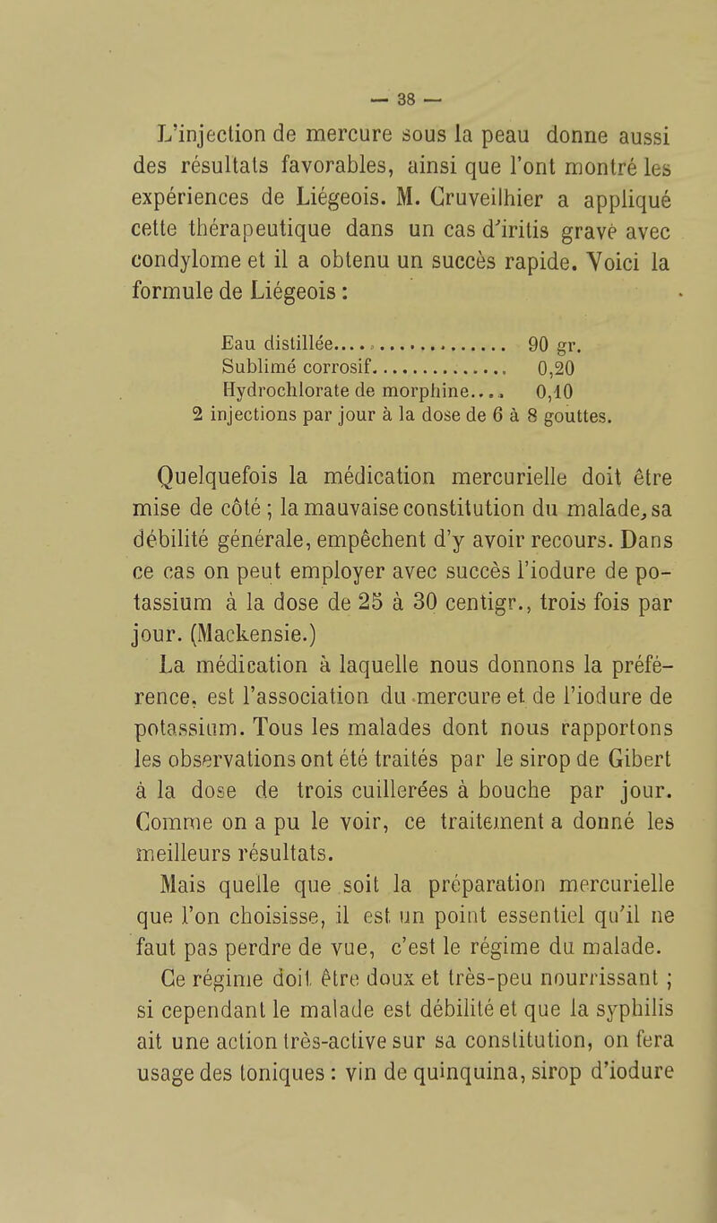 L'injection de mercure sous la peau donne aussi des résultais favorables, ainsi que l'ont montré les expériences de Liégeois. M. Gruveilhier a appliqué cette thérapeutique dans un cas d'iritis gravé avec condylome et il a obtenu un succès rapide. Voici la formule de Liégeois : Eau distillée...., 90 gr. Sublimé corrosif 0,20 Hydrochlorate de morphine.... 0,10 2 injections par jour à la dose de 6 à 8 gouttes. Quelquefois la médication mercuriellt; doit être mise de côté ; la mauvaise constitution du malade, sa débilité générale, empêchent d'y avoir recours. Dans ce cas on peut employer avec succès l'iodure de po- tassium à la dose de 25 à 30 centigr., trois fois par jour. (Mackensie.) La médication à laquelle nous donnons la préfé- rence, est l'association du-mercure et de l'iodure de potassium. Tous les malades dont nous rapportons les observations ont été traités par le sirop de Gibert à la dose de trois cuillerées à bouche par jour. Comme on a pu le voir, ce traitement a donné les meilleurs résultats. Mais quelle que soit la préparation mercurielle que l'on choisisse, il est un point essentiel qu'il ne faut pas perdre de vue, c'est le régime du malade. Ce régime doit être doux et très-peu nourrissant ; si cependant le malade est débilité et que la syphilis ait une action très-active sur sa constitution, on fera usage des toniques : vin de quinquina, sirop d'iodure