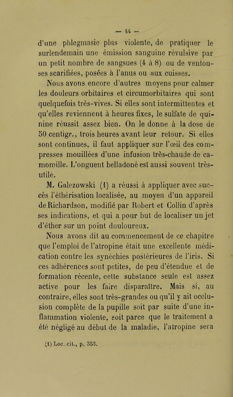 d'une phlegmasie plus violente, de pratiquer le surlendemain une émission sanguine révulsive par un petit nombre de sangsues (4 à 8) ou de ventou- ses scarifiées, posées à l'anus ou aux cuisses. Nous avons encore d'autres moyens pour calmer les douleurs orbitaires et circumorbitaires qui sont quelquefois très-vives. Si elles sont intermittentes et qu'elles reviennent à heures fixes, le sulfate de qui- nine réussit assez bien. On le donne à la dose de 50centigr., trois heures avant leur retour. Si elles sont continues, il faut appliquer sur l'œil des com- presses mouillées d'une infusion très-chaude de ca- momille. L'onguent belladonéest aussi souvent très- utile. M. Galezowski (1) a réussi à appliquer avec suc- cès l'éthérisation localisée, au moyen d'un appareil deRichardson, modifié par Robert et Collin d'après ses indications, et qui a pour but de localiser un jet d'éther sur un point douloureux. Nous avons dit au commencement de ce chapitre que l'emploi de l'atropine était une excellente médi- cation contre les synéchies poslérieures de l'iris. Si ces adhérences sont petites, de peu d'étendue et de formation récente, cette substance seule est assez active pour les faire disparaître. Mais si, au contraire, elles sont très-grandes ou qu'il y ait occlu- sion complète de la pupille soit par suite d'une in- flammation violente, soit parce que le traitement a été négligé au début de la maladie, l'atropine sera