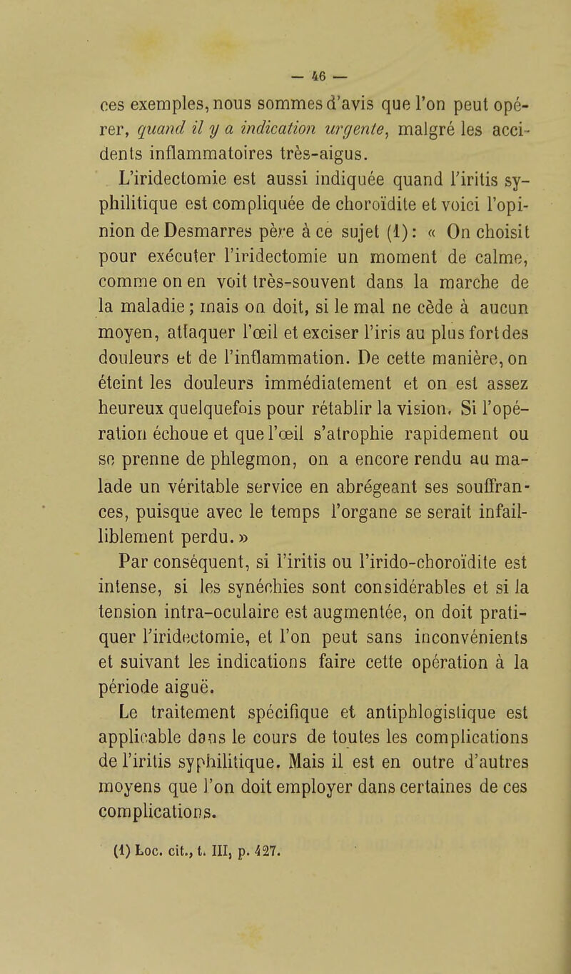 ces exemples, nous sommes d'avis que l'on peut opé- rer, quand il y a indication urgente, malgré les acci - dents inflammatoires très-aigus. L'iridectomie est aussi indiquée quand l'iritis sy- philitique est compliquée de choroïdite et voici l'opi- nion de Desmarres père à ce sujet (1) : « On choisit pour exécuter l'iridectomie un moment de calme, comme on en voit très-souvent dans la marche de la maladie ; mais ou doit, si le mal ne cède à aucun moyen, attaquer l'œil et exciser l'iris au plus fort des douleurs et de l'inflammation. De cette manière, on éteint les douleurs immédiatement et on est assez heureux quelquefois pour rétablir la vision. Si l'opé- ration échoue et que l'œil s'atrophie rapidement ou so prenne de phlegmon, on a encore rendu au ma- lade un véritable service en abrégeant ses souffran- ces, puisque avec le temps l'organe se serait infail- liblement perdu.» Par conséquent, si l'iritis ou l'irido-choroïdite est intense, si les synéchies sont considérables et si la tension intra-oculaire est augmentée, on doit prati- quer riridectomie, et l'on peut sans inconvénients et suivant les indications faire cette opération à la période aiguë. Le traitement spécifique et antiphlogistique est applicable dans le cours de toutes les complications de l'iritis syphilitique. Mais il est en outre d'autres moyens que l'on doit employer dans certaines de ces complications. (1) Loc. cit., t. III, p. 427.