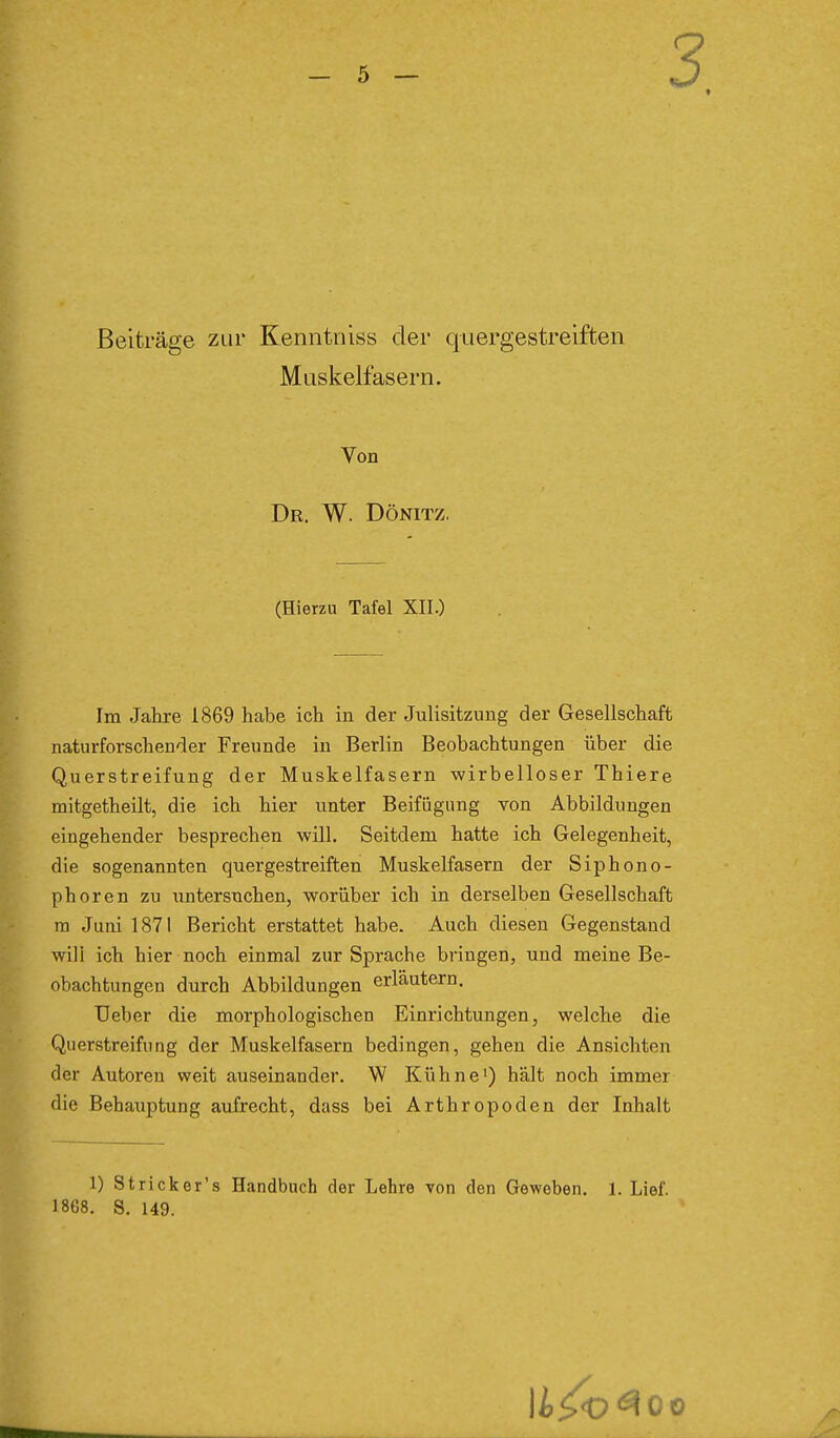 Beiträge zur Kenntniss der quergestreiften Muskelfasern. Von Dr. W. Dönitz. (Hierzu Tafel XII.) Im Jahre 1869 habe ich in der Julisitzung der Gesellschaft naturforschender Freunde in Berlin Beobachtungen über die Querstreifung der Muskelfasern wirbelloser Thiere mitgetheilt, die ich hier unter Beifügung von Abbildungen eingehender besprechen will. Seitdem hatte ich Gelegenheit, die sogenannten quergestreiften Muskelfasern der Siphono- phoren zu untersuchen, worüber ich in derselben Gesellschaft ra Juni 1871 Bericht erstattet habe. Auch diesen Gegenstand wili ich hier noch einmal zur Sprache bringen, und meine Be- obachtungen durch Abbildungen erläutern. Heber die morphologischen Einrichtungen, welche die Querstreifung der Muskelfasern bedingen, gehen die Ansichten der Autoren weit auseinander. W Kühne') hält noch immer die Behauptung aufrecht, dass bei Arthropoden der Inhalt 1) Stricker's Handbuch der Lehre von den Geweben. 1. Lief. 1868. S. 149.