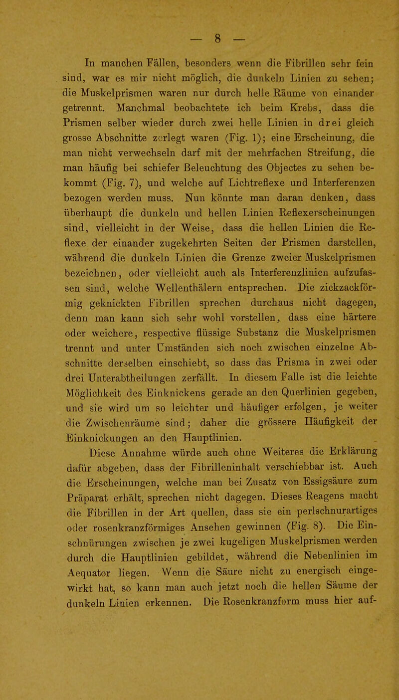 In manchen Fällen, besonders wenn die Fibrillen sehr fein sind, war es mir nicht möglich, die dunkeln Linien zu sehen; die Muskelprisraen waren nur durch helle Räume von einander getrennt. Manchmal beobachtete ich beim Krebs, dass die Prismen selber wieder durch zwei helle Linien in drei gleich grosse Abschnitte zerlegt waren (Fig. 1); eine Erscheinung, die man nicht verwechseln darf mit der mehrfachen Streifung, die man häufig bei schiefer Beleuchtung des Objectes zu sehen be- kommt (Fig. 7), und welche auf Lichtreflexe und Interferenzen bezogen werden muss. Nun könnte man daran denken, dass überhaupt die dunkeln und hellen Linien Reflexerscheinungen sind, vielleicht in der Weise, dass die hellen Linien die Re- flexe der einander zugekehrten Seiten der Prismen darstellen, während die dunkeln Linien die Grenze zweier Muskelprismen bezeichnen, oder vielleicht auch als Interfereuzlinien aufzufas- sen sind, welche Wellenthälern entsprechen. Die zickzackför- mig geknickten Fibrillen sprechen durchaus nicht dagegen, denn man kann sich sehr wohl vorstellen, dass eine härtere oder weichere, respective flüssige Substanz die Muskelprismen trennt und unter Umständen sich noch zwischen einzelne Ab- schnitte derselben einschiebt, so dass das Prisma in zwei oder drei Unterabtheilungen zerfällt. In diesem Falle ist die leichte Möglichkeit des Einknickens gerade an den Querlinien gegeben, und sie wird um so leichter und häufiger erfolgen, je weiter die Zwischenräume sind; daher die grössere Häufigkeit der Einknickungen an den Hauptlinien. Diese Annahme würde auch ohne Weiteres die Erklärung dafür abgeben, dass der Fibrilleninhalt verschiebbar ist. Auch die Erscheinungen, welche man bei Zusatz von Essigsäure zum Präparat erhält, sprechen nicht dagegen. Dieses Reagens macht die Fibrillen in der Art quellen, dass sie ein perlschnurartiges oder rosenkranzförmiges Ansehen gewinnen (Fig. 8). Die Ein- schnünmgen zwischen je zwei kugeligen Muskelprismen werden durch die Hauptlinien gebildet, während die Nebenlinien im Aequator liegen. Wenn die Säure nicht zu energisch einge- wirkt hat, so kann man auch jetzt noch die hellen Säume der dunkeln Linien erkennen. Die Rosenkranzform muss hier auf-