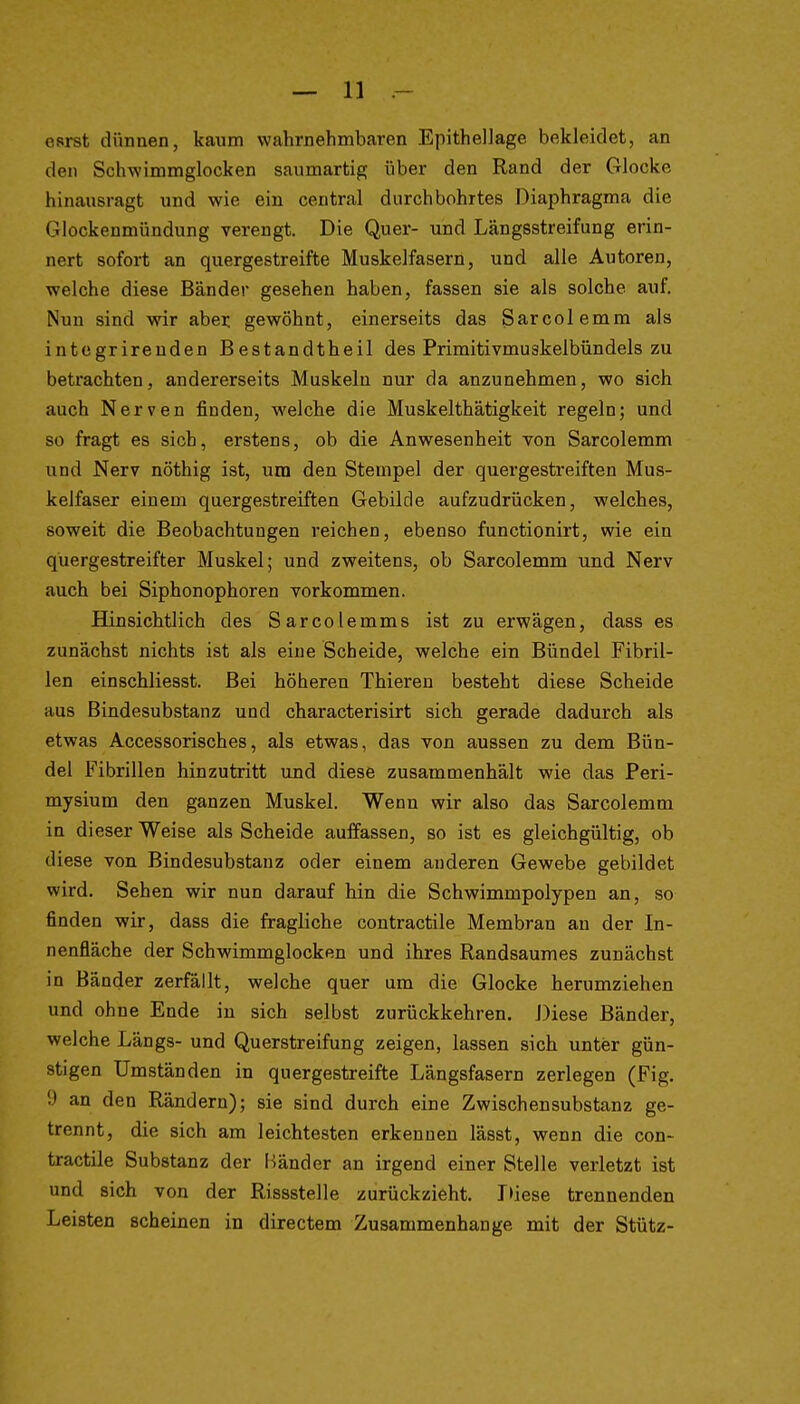 esrst dünnen, ka\im wahrnehmbaren Epithellage bekleidet, an den Schwimmglocken saumartig über den Rand der Glocke hinausragt und wie ein central durchbohrtes Diaphragma die Glockenmündung verengt. Die Quer- und Längsstreifung erin- nert sofort an quergestreifte Muskelfasern, und alle Autoren, welche diese Bänder gesehen haben, fassen sie als solche auf. Nun sind wir abei; gewöhnt, einerseits das Sarcolemm als integrirenden Bestandtheil des Primitivmuskelbündels zu betrachten, andererseits Muskeln nur da anzunehmen, wo sich auch Nerven finden, welche die Muskelthätigkeit regeln; und so fragt es sich, erstens, ob die Anwesenheit von Sarcolemm und Nerv nöthig ist, um den Stempel der quergestreiften Mus- kelfaser einem quergestreiften Gebilde aufzudrücken, welches, soweit die Beobachtungen reichen, ebenso functionirt, wie ein quergestreifter Muskel; und zweitens, ob Sarcolemm und Nerv auch bei Siphonophoren vorkommen. Hinsichtlich des Sarcolemms ist zu erwägen, dass es zunächst nichts ist als eine Scheide, welche ein Bündel Fibril- len einschliesst. Bei höheren Thieren besteht diese Scheide aus Bindesubstanz und characterisirt sich gerade dadurch als etwas Accessorisches, als etwas, das von aussen zu dem Bün- del Fibrillen hinzutritt und diesö zusammenhält wie das Peri- mysium den ganzen Muskel. Wenn wir also das Sarcolemm in dieser Weise als Scheide auffassen, so ist es gleichgültig, ob diese von Bindesubstauz oder einem anderen Gewebe gebildet wird. Sehen wir nun darauf hin die Schwimmpolypen an, so finden wir, dass die fragliche contractile Membran an der In- nenfläche der Schwimmglocken und ihres Randsaumes zunächst in Bänder zerfällt, welche quer um die Glocke herumziehen und ohne Ende in sich selbst zurückkehren. Diese Bänder, welche Längs- und Querstreifung zeigen, lassen sich unter gün- stigen Umständen in quergestreifte Längsfasern zerlegen (Fig. 9 an den Rändern); sie sind durch eine Zwischen Substanz ge- trennt, die sich am leichtesten erkennen lässt, wenn die con- tractile Substanz der i^änder an irgend einer Stelle verletzt ist und sich von der Rissstelle zurückzieht. r»iese trennenden Leisten scheinen in directem Zusammenhange mit der Stütz-