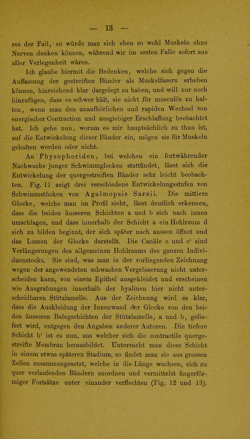 res der Fall, so würde man sich eben so wohl Muskeln ohne Nerven denken können, während wir im ersten Falle sofort aus aller Verlegenheit wären. Ich glaube hiermit die Bedenken, welche sich gegen die Auffassung der gestreiften Bänder als Muskelfasern erheben können, hinreichend klar dargelegt zu haben, und will nur noch hinzufügen, dass es schwer hält, sie nicht für musculös zu hal- ten, wenn man den unaufhörlichen und rapiden Wechsel von energischer Contraction und ausgiebiger Erschlaffung beobachtet hat. Ich gehe nun, worum es mir hauptsächlich zu thun ist, auf die Entwickelung dieser Bänder ein, mögen sie für Muskeln gehalten werden oder nicht. An Physophoriden, bei welchen ein fortwährender Nachwuchs junger Schwimmglocken stattfindet, lässt sich die Entwickelung der quergestreiften Bänder sehr leicht beobach- ten. Fig. 11 zeigt drei verschiedene Entwickelungsstufen von Schwimmstücken von Agalmopsis Sarsii. Die mittlere Glocke, welche man im Profil sieht, lässt deutlich erkennen, dass die beiden äusseren Schichten a und b sich nach innen umschlagen, und dass innerhalb der Schicht a ein Hohlraum d sich zu bilden beginnt, der sich später nach aussen öffnet und das Lumen der Glocke darstellt. Die Canäle c und c' sind Verlängerungen des allgemeinen Hohlraums des ganzen Indivi- duenstocks. Sie sind, was man in der vorliegenden Zeichnung wegen der angewendeten schwachen Vergrösserung nicht unter- scheiden kann, von einem Epithel ausgekleidet und erscheinen wie Ausgrabungen innerhalb der hyalinen hier nicht unter- scheidbaren Stützlamelle. Aus der Zeichnung wird es klar, dass die Auskleidung der Innenwand der Glocke von den bei- den äusseren Belegschichten der Stützlamelle, a und b, gelie- fert wird, entgegen den Angaben anderer Autoren. Die tiefere Schicht b' ist es nun, aus welcher sich die contractile querge- streifte Membran herausbildet. Untersucht man diese Schicht in einem etwas späteren Stadium, so findet man sie aus grossen Zellen zusammengesetzt, welche in die Länge wachsen, sich zu quer verlaufenden Bändern anordnen und vermittelst fingerför- miger Fortsätze unter einander verflechten (Fig. 12 und 13). i