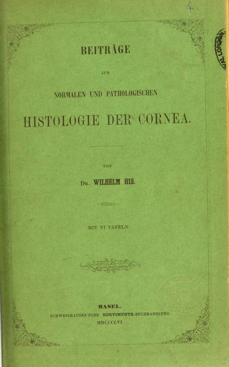 BEITRÄGE ZUR NORMALEN UND PATHOLOGISCHEN HISTOLOGIE DER CORNEA. VON Du. WILHELM fflS. MIT VI TAFELN. HASEL. SCIIWEIGHAUSER'SCHE SORTIMENTS-BUCIIHANDLUNG. MDCCCLVI.