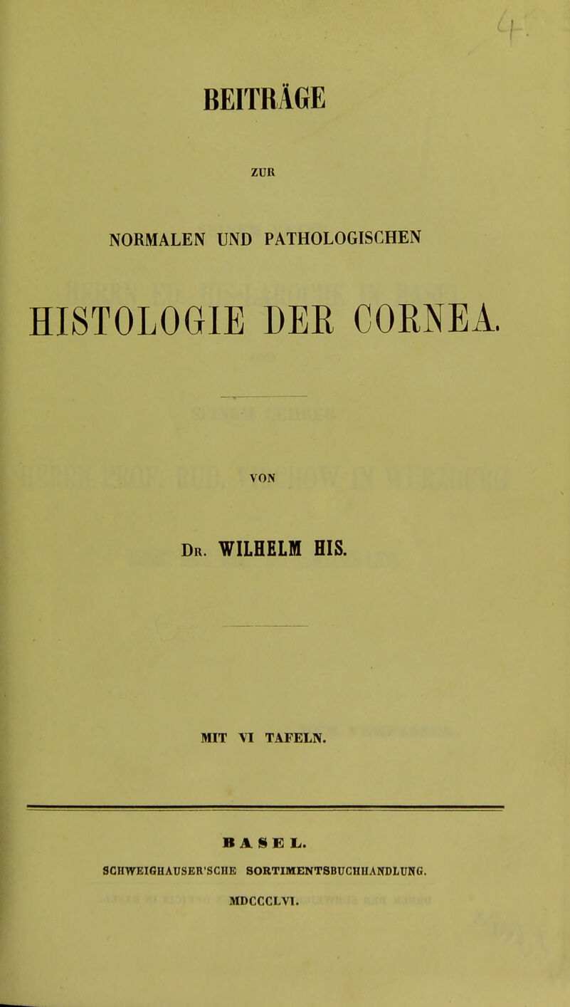 ZUR NORMALEN UND PATHOLOGISCHEN HISTOLOGIE DER CORNEA. VON Dr. WILHELM HIS. MIT VI TAFELN. BASEL. SCHWEIGHAUSER'SCHE SORTIMENTSBUCHHANDLUNG. MDCCCLVI.