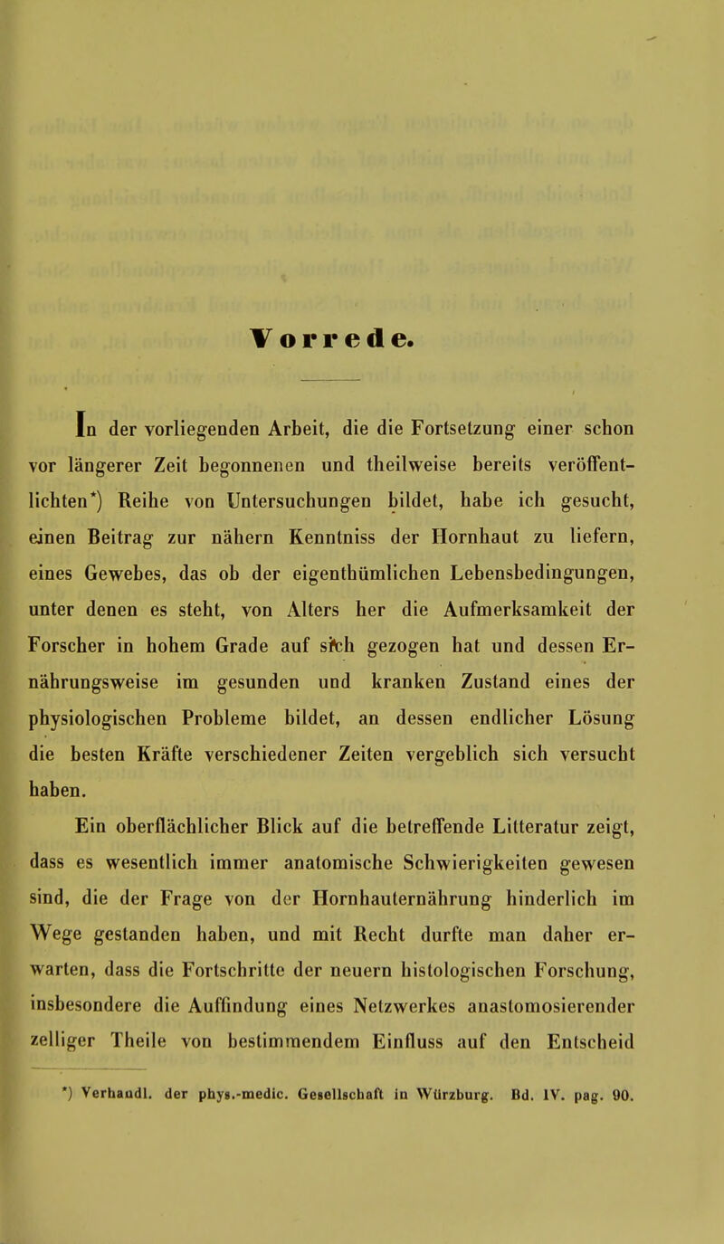 Vorrede In der vorliegenden Arbeit, die die Fortsetzung einer schon vor längerer Zeit begonnenen und theilweise bereits veröffent- lichten*) Reihe von Untersuchungen bildet, habe ich gesucht, einen Beitrag zur nähern Kenntniss der Hornhaut zu liefern, eines Gewebes, das ob der eigenthümlichen Lebensbedingungen, unter denen es steht, von Alters her die Aufmerksamkeit der Forscher in hohem Grade auf sfch gezogen hat und dessen Er- nährungsweise im gesunden und kranken Zustand eines der physiologischen Probleme bildet, an dessen endlicher Lösung die besten Kräfte verschiedener Zeiten vergeblich sich versucht haben. Ein oberflächlicher Blick auf die betreffende Lilteratur zeigt, dass es wesentlich immer anatomische Schwierigkeiten gewesen sind, die der Frage von der Hornhauternährung hinderlich im Wege gestanden haben, und mit Recht durfte man daher er- warten, dass die Fortschritte der neuern histologischen Forschung, insbesondere die Aufündung eines Netzwerkes anaslomosierender zelliger Theile von bestimmendem Einfluss auf den Entscheid *) Verhaudl. der phyg.-medic. Gesellschaft in Wlirzburg. Bd. IV. pag. 90.