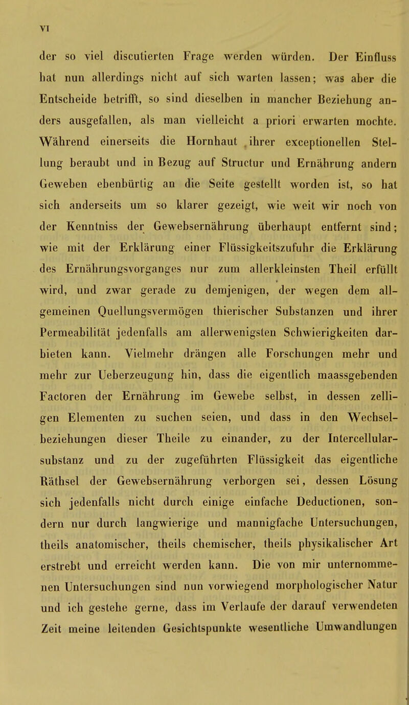 der so viel discutierten Frage werden würden. Der Einfluss hat nun allerdings nicht auf sich warten lassen; was aber die Entscheide betrifft, so sind dieselben in mancher Beziehung an- ders ausgefallen, als man vielleicht a priori erwarten mochte. Während einerseits die Hornhaut ihrer exceptionellen Stel- lung beraubt und in Bezug auf Structur und Ernährung andern Geweben ebenbürtig an die Seite gestellt worden ist, so hat sich anderseits um so klarer gezeigt, wie weit wir noch von der Kenntniss der Gewebsernährung überhaupt entfernt sind; wie mit der Erklärung einer Flüssigkeitszufuhr die Erklärung des Ernährungsvorganges nur zum allerkleinsten Theil erfüllt wird, und zwar gerade zu demjenigen, der wegen dem all- gemeinen Quellungsvermögen thierischer Substanzen und ihrer Permeabilität jedenfalls am allerwenigsten Schwierigkeiten dar- bieten kann. Vielmehr drängen alle Forschungen mehr und mehr zur Ueberzeugung hin, dass die eigentlich maassgebenden Factoren der Ernährung im Gewebe selbst, in dessen zelli- gen Elementen zu suchen seien, und dass in den Wechsel- beziehungen dieser Theile zu einander, zu der Intercellular- substanz und zu der zugeführten Flüssigkeit das eigentliche Räthsel der Gewebsernährung verborgen sei, dessen Lösung sich jedenfalls nicht durch einige einfache Deductionen, son- dern nur durch langwierige und mannigfache Untersuchungen, theils anatomischer, theils chemischer, theils physikalischer Art erstrebt und erreicht werden kann. Die von mir unternomme- nen Untersuchungen sind nun vorwiegend morphologischer Natur und ich gestehe gerne, dass im Verlaufe der darauf verwendeten Zeit meine leitenden Gesichtspunkte wesentliche Umwandlungen