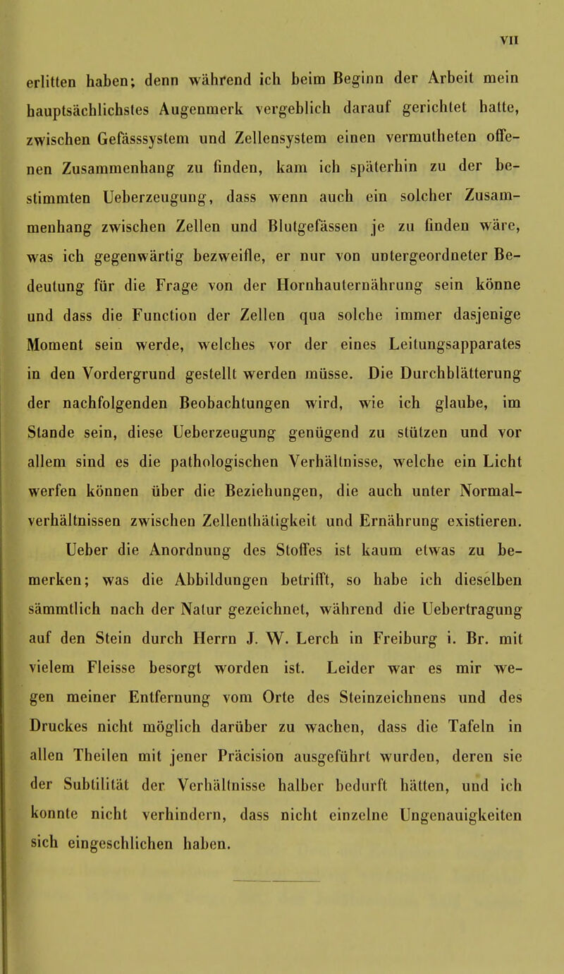 erlitten haben; denn während ich beim Beginn der Arbeit mein hauptsächlichstes Augenmerk vergeblich darauf gerichtet halte, zwischen Gefässsystem und Zellensystem einen vermutheten offe- nen Zusammenhang zu finden, kam ich späterhin zu der be- stimmten Ueberzeugung, dass wenn auch ein solcher Zusam- menhang zwischen Zellen und Blutgefässen je zu finden wäre, was ich gegenwärtig bezweifle, er nur von untergeordneter Be- deutung für die Frage von der Hornhauternährung sein könne und dass die Function der Zellen qua solche immer dasjenige Moment sein werde, welches vor der eines Leitungsapparates in den Vordergrund gestellt werden müsse. Die Durchblätterung der nachfolgenden Beobachtungen wird, wie ich glaube, im Stande sein, diese Ueberzeugung genügend zu stützen und vor allem sind es die pathologischen Verhältnisse, welche ein Licht werfen können über die Beziehungen, die auch unter Normal- verhältnissen zwischen Zellenlhätigkeit und Ernährung existieren. Ueber die Anordnung des Stoffes ist kaum etwas zu be- merken; was die Abbildungen betrifft, so habe ich dieselben sämmtlich nach der Natur gezeichnet, während die Uebertragung auf den Stein durch Herrn J. W. Lerch in Freiburg i. Br. mit vielem Fleisse besorgt worden ist. Leider war es mir we- gen meiner Entfernung vom Orte des Steinzeichnens und des Druckes nicht möglich darüber zu wachen, dass die Tafeln in allen Theilen mit jener Präcision ausgeführt wurden, deren sie der Subtilität der Verhältnisse halber bedurft hätten, und ich konnte nicht verhindern, dass nicht einzelne Ungenauigkeiten sich eingeschlichen haben.