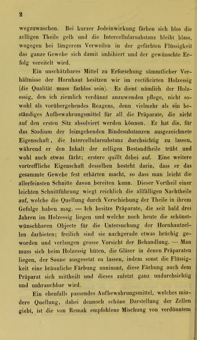 wegzuwaschen. Bei kurzer Jodeinwirkung färben sich blos die zelligen Theile gelb und die Intercellularsubstanz bleibt blass, wogegen bei längerem Verweilen in der gefärbten Flüssigkeit das ganze Gewebe sich damit imbibiert und der gewünschte Er- folg vereitelt wird. Ein unschätzbares Mittel zu Erforschung sämmtlicher Ver- hältnisse der Hornhaut besitzen wir im rectificirten Holzessig (die Qualität muss farblos sein). Es dient nämlich der Holz- essig, den ich ziemlich verdünnt anzuwenden pflege, nicht so- wohl als vorübergehendes Reagens, denn vielmehr als ein be- ständiges Aufbewahrungsmittel für all die Präparate, die nicht auf den ersten Sitz absolviert werden können. Er hat die, für das Studium der leimgebenden Bindesubstanzen ausgezeichnete Eigenschaft, die Intercellularsubstanz durchsichtig zu lassen, während er den Inhalt der zelligen Bestandtheile trübt und wohl auch etwas färbt; erstere quillt dabei auf. Eine weitere vortreffliche Eigenschaft desselben besteht darin, dass er das gesammte Gewebe fest erhärten macht, so dass man leicht die allerfeinsten Schnitte davon bereiten kann. Dieser Vortheil einer leichten Schnittführung wiegt reichlich die allfälligen Nachtheile auf, welche die Quellung durch Verschiebung der Theile in ihrem Gefolge haben mag. — Ich besitze Präparate, die seit bald drei Jahren im Holzessig liegen und welche noch heute die schönst- wünschbaren Objecte für die Untersuchung der Hornhautzel- len darbieten; freilich sind sie nachgerade etwas brüchig ge- worden und verlangen grosse Vorsicht der Behandlung. — Man muss sich beim Holzessig hüten, die Gläser in denen Präparaten liegen, der Sonne ausgesetzt zu lassen, indem sonst die Flüssig- keit eine bräunliche Färbung annimmt, diese Färbung auch dem Präparat sich mittheilt und dieses zuletzt ganz undurchsichtig und unbrauchbar wird. Ein ebenfalls passendes Aufbewahrungsmitlel, welches min- dere Quellung, dabei dennoch schöne Darstellung der Zellen giebt, ist die von Remak empfohlene Mischung von verdünntem