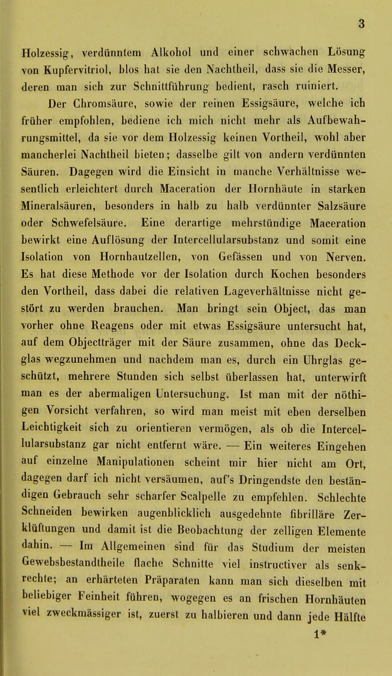 Holzessig, verdünntem Alkohol und einer schwachen Lösung von Kupfervitriol, blos hat sie den Nachtheil, dass sie die Messer, deren man sich zur Schnittführung bedient, rasch ruiniert. Der Chromsäure, sowie der reinen Essigsäure, welche ich früher empfohlen, bediene ich mich nicht mehr als Aufbewah- rungsmittel, da sie vor dem Holzessig keinen Vortheil, wohl aber mancherlei Nachtheil bieten; dasselbe gilt von andern verdünnten Säuren. Dagegen wird die Einsicht in manche Verhältnisse we- sentlich erleichtert durch Maceration der Hornhäute in starken Mineralsäuren, besonders in halb zu halb verdünnter Salzsäure oder Schwefelsäure. Eine derartige mehrstündige Maceration bewirkt eine Auflösung der Intercellularsubstanz und somit eine Isolation von Hornhautzellen, von Gefässen und von Nerven. Es hat diese Methode vor der Isolation durch Kochen besonders den Vortheil, dass dabei die relativen Lageverhältnisse nicht ge- stört zu werden brauchen. Man bringt sein Object, das man vorher ohne Reagens oder mit etwas Essigsäure untersucht hat, auf dem Objectträger mit der Säure zusammen, ohne das Deck- glas wegzunehmen und nachdem man es, durch ein Uhrglas ge- schützt, mehrere Stunden sich selbst überlassen hat, unterwirft man es der abermaligen Untersuchung. Ist man mit der nöthi- gen Vorsicht verfahren, so wird man meist mit eben derselben Leichtigkeit sich zu orientieren vermögen, als ob die Intercel- lularsubstanz gar nicht entfernt wäre. — Ein weiteres Eingehen auf einzelne Manipulationen scheint mir hier nicht am Ort, dagegen darf ich nicht versäumen, auf's Dringendste den bestän- digen Gebrauch sehr scharfer Scalpelle zu empfehlen. Schlechte Schneiden bewirken augenblicklich ausgedehnte fibrilläre Zer- klüftungen und damit ist die Beobachtung der zelligen Elemente dahin. — Im Allgemeinen sind für das Studium der meisten Gewebsbestandtheile flache Schnitte viel instructiver als senk- rechte; an erhärteten Präparaten kann man sich dieselben mit beliebiger Feinheit führen, wogegen es an frischen Hornhäuten viel zweckmässiger ist, zuerst zu halbieren und dann jede Hälfte 1*