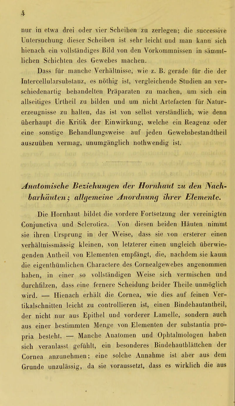 nur in etwa drei oder vier Scheiben zu zerlegen; die successive Untersuchung dieser Scheiben ist sehr leicht und man kann sich hienach ein vollständiges Bild von den Vorkommnissen in sämmt- lichen Schichten des Gewebes machen. Dass für manche Verhältnisse, wie z. B. gerade für die der Intercellularsubstanz, es nöthig ist, vergleichende Studien an ver- schiedenartig bebandelten Präparaten zu machen, um sich ein allseitiges Urtheil zu bilden und um nicht Artefacten für Natur- erzeugnisse zu halten, das ist von selbst verständlich, wie denn überhaupt die Kritik der Einwirkung, welche ein Reagenz oder eine sonstige Behandlungsweise auf jeden Gewebsbestandtheil auszuüben vermag, unumgänglich nothwendig ist. Anatomische Beziehungen der Hornhaut zu den Nach- barhäuten; allgemeine Anordnung ihrer Elemente. Die Hornhaut bildet die vordere Fortsetzung der vereinigten Conjunctiva und Sclerotica. Von diesen beiden Häuten nimmt sie ihren Ursprung in der Weise, dass sie von ersterer einen verhältnissmässig kleinen, von letzterer einen ungleich überwie- genden Antheil von Elementen empfängt, die, nachdem sie kaum die eigenthümlichen Charactere des Cornealgewebes angenommen haben, in einer so vollständigen Weise sich vermischen und durchfilzen, dass eine fernere Scheidung beider Theile unmöglich wird. — Hienach erhält die Cornea, wie dies auf feinen Ver- tikalschnitten leicht zu controllieren ist, einen Bindehautantheil, der nicht nur aus Epithel und vorderer Lamelle, sondern auch aus einer bestimmten Menge von Elementen der substantia pro- pria besteht. — Manche Anatomen und Ophtalmologen haben sich veranlasst gefühlt, ein besonderes Bindehautblättchen der Cornea anzunehmen; eine solche Annahme ist aber aus dem Grunde unzulässig, da sie voraussetzt, dass es wirklich die aus