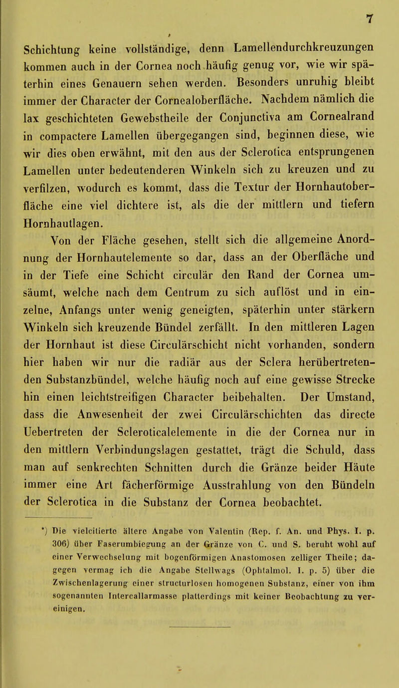 Schichtung keine vollständige, denn Lamellendurchkreuzungen kommen auch in der Cornea noch häufig genug vor, wie wir spä- terhin eines Genauem sehen werden. Besonders unruhig bleibt immer der Character der Cornealoberfläche. Nachdem nämlich die lax geschichteten Gewebstheile der Conjunctiva am Cornealrand in compactere Lamellen übergegangen sind, beginnen diese, wie wir dies oben erwähnt, mit den aus der Sclerotica entsprungenen Lamellen unter bedeutenderen Winkeln sich zu kreuzen und zu verfilzen, wodurch es kommt, dass die Textur der Hornhautober- fläche eine viel dichtere ist, als die der mittlem und tiefern Homhautlagen. Von der Fläche gesehen, stellt sich die allgemeine Anord- nung der Hornhautelemente so dar, dass an der Oberfläche und in der Tiefe eine Schicht circulär den Rand der Cornea um- säumt, welche nach dem Centrum zu sich auflöst und in ein- zelne, Anfangs unter wenig geneigten, späterhin unter stärkern Winkeln sich kreuzende Bündel zerfällt. In den mittleren Lagen der Hornhaut ist diese Circulärschicht nicht vorhanden, sondern hier haben wir nur die radiär aus der Sclera herübertreten- den Substanzbündel, welche häufig noch auf eine gewisse Strecke hin einen leichtstreifigen Character beibehalten. Der Umstand, dass die Anwesenheit der zwei Circulärschichten das directe Uebertreten der Scleroticalelemente in die der Cornea nur in den mittlem Verbindungslagen gestattet, trägt die Schuld, dass man auf senkrechten Schnitten durch die Gränze beider Häute immer eine Art fächerförmige Ausstrahlung von den Bündeln der Sclerotica in die Substanz der Cornea beobachtet. *) Die vielcitiertc ältere Angabe von Valentin (Rep. f. An. und Phys. I. p. 306) über Faserumbiegung an der Gränze von C. und S. beruht wohl auf einer Verwechselung mit bogenförmigen Anastomosen zeitiger Theile; da- gegen vermag ich die Angabe Slellwags (Ophtalmol. I. p. 5) über die Zwischenlagerung einer slructurlosen homogenen Substanz, einer von ihm sogenannten Intercallarmasse platterdings mit keiner Beobachtung zu ver- einigen.