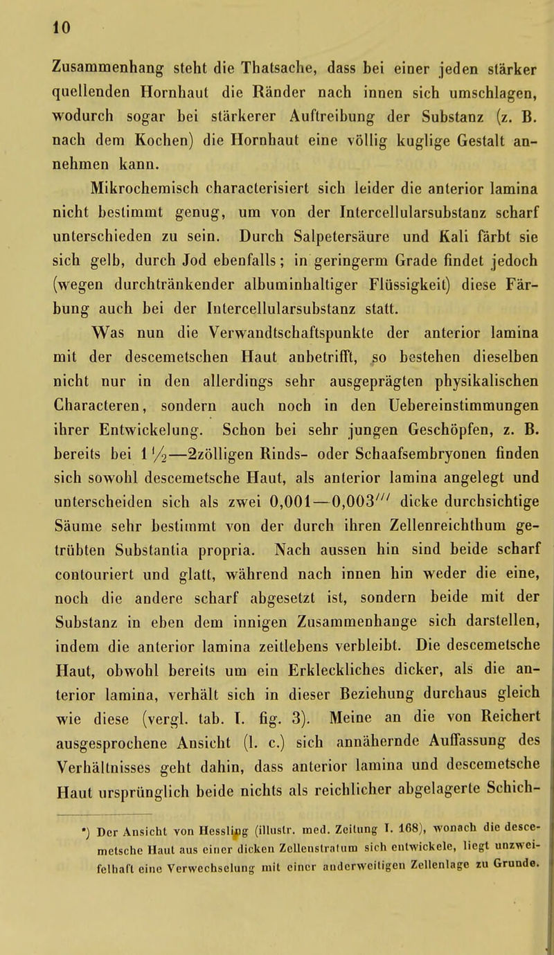 Zusammenhang steht die Thatsache, dass bei einer jeden stärker quellenden Hornhaut die Ränder nach innen sich umschlagen, wodurch sogar bei stärkerer Auftreibung der Substanz (z. B. nach dem Kochen) die Hornhaut eine völlig kuglige Gestalt an- nehmen kann. Mikrochemisch characterisiert sich leider die anterior lamina nicht bestimmt genug, um von der Intercellularsubstanz scharf unterschieden zu sein. Durch Salpetersäure und Kali färbt sie sich gelb, durch Jod ebenfalls; in geringerm Grade findet jedoch (wegen durchtränkender albuminhaltiger Flüssigkeit) diese Fär- bung auch bei der Intercellularsubstanz statt. Was nun die Verwandtschaftspunkte der anterior lamina mit der descemetschen Haut anbetrifft, so bestehen dieselben nicht nur in den allerdings sehr ausgeprägten physikalischen Characteren, sondern auch noch in den Uebereinstimmungen ihrer Entwicklung. Schon bei sehr jungen Geschöpfen, z. B. bereits bei 1 '/2—2zölligen Rinds- oder Schaafsembryonen finden sich sowohl descemetsche Haut, als anterior lamina angelegt und unterscheiden sich als zwei 0,001—0,003/;/ dicke durchsichtige Säume sehr bestimmt von der durch ihren Zellenreichthum ge- trübten Substanlia propria. Nach aussen hin sind beide scharf contouriert und glatt, während nach innen hin weder die eine, noch die andere scharf abgesetzt ist, sondern beide mit der Substanz in eben dem innigen Zusammenhange sich darstellen, indem die anterior lamina zeitlebens verbleibt. Die descemetsche Haut, obwohl bereits um ein Erkleckliches dicker, als die an- terior lamina, verhält sich in dieser Beziehung durchaus gleich wie diese (vergl. tab. I. fig. 3). Meine an die von Reichert ausgesprochene Ansicht (1. c.) sich annähernde Auffassung des Verhältnisses geht dahin, dass anterior lamina und descemetsche Haut ursprünglich beide nichts als reichlicher abgelagerte Schich- •) Der Ansicht von Hessing (illustr. med. Zeitung I. 168), wonach die desce- metsche Haut aus einer dicken Zcllenslralum sich entwickele, liegt unzwei- felhaft eine Verwechselung mit einer anderweitigen Zellcnlago zu Grunde.