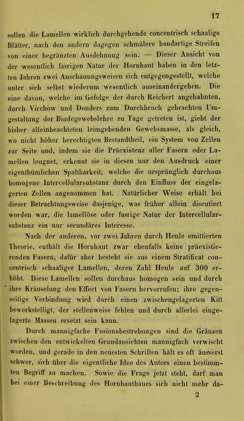 sollen die Lamellen wirklich durchgehende concentrisch schaalige Blätter, nach den andern dagegen schmälere bandartige Streifen von einer begränzten Ausdehnung sein. — Dieser Ansicht von der wesentlich fasrigen Natur der Hornhaut haben in den letz- ten Jahren zwei Anschauungsweisen sich entgegengestellt, welche unter sich selbst wiederum wesentlich auseinandergehen. Die eine davon, welche im Gefolge der durch Reichert angebahnten, durch Virchow und Donders zum Durchbruch gebrachten Um- gestaltung der Biodegewebslehre zu Tage getreten ist, giebt der bisher alleinbeachteten leimgebenden Gewebsmasse, als gleich, wo nicht höher berechtigten Bestandtheil, ein System von Zellen zur Seite und, indem sie die Präexistenz aller Fasern oder La- mellen leugnet, erkennt sie in diesen nur den Ausdruck einer eigenthümlichen Spaltbarkeit, welche die ursprünglich durchaus homogene Intercellularsubstanz durch den Einfluss der eingela- gerten Zellen angenommen hat. Natürlicher Weise erhält bei dieser Betrachtungsweise dasjenige, was früher allein discutiert worden war, die lamellöse oder fasrige Natur der Intercellular- substanz ein nur secundäres Interesse. Nach der anderen, vor zwei Jahren durch Henle emittierten Theorie, enthält die Hornhaut zwar ebenfalls keine präexistie- renden Fasern, dafür aber besteht sie aus einem Stratificat con- centrisch schaaliger Lamellen, deren Zahl Henle auf 300 er- höht. Diese Lamellen sollen durchaus homogen sein und durch ' ihre Kräuselung den Effect von Fasern hervorrufen; ihre gegen- seitige Verbindung wird durch einen zwischengelagerlen Kitt bewerkstelligt, der stellenweise fehlen und durch allerlei einge- lagerte Massen ersetzt sein kann. Durch mannigfache Fusionsbestrebungen sind die Gränzen zwischen den entwickelten Grundansichten mannigfach verwischt worden, und gerade in den neuesten Schriften hält es oft äusserst schwer, sich über die eigentliche Idee des Autors einen bestimm- ten Begriff zu machen. Sowie die Frage jetzt steht, darf man bei einer Beschreibung des Hornhautbaues sich nicht mehr da- 2