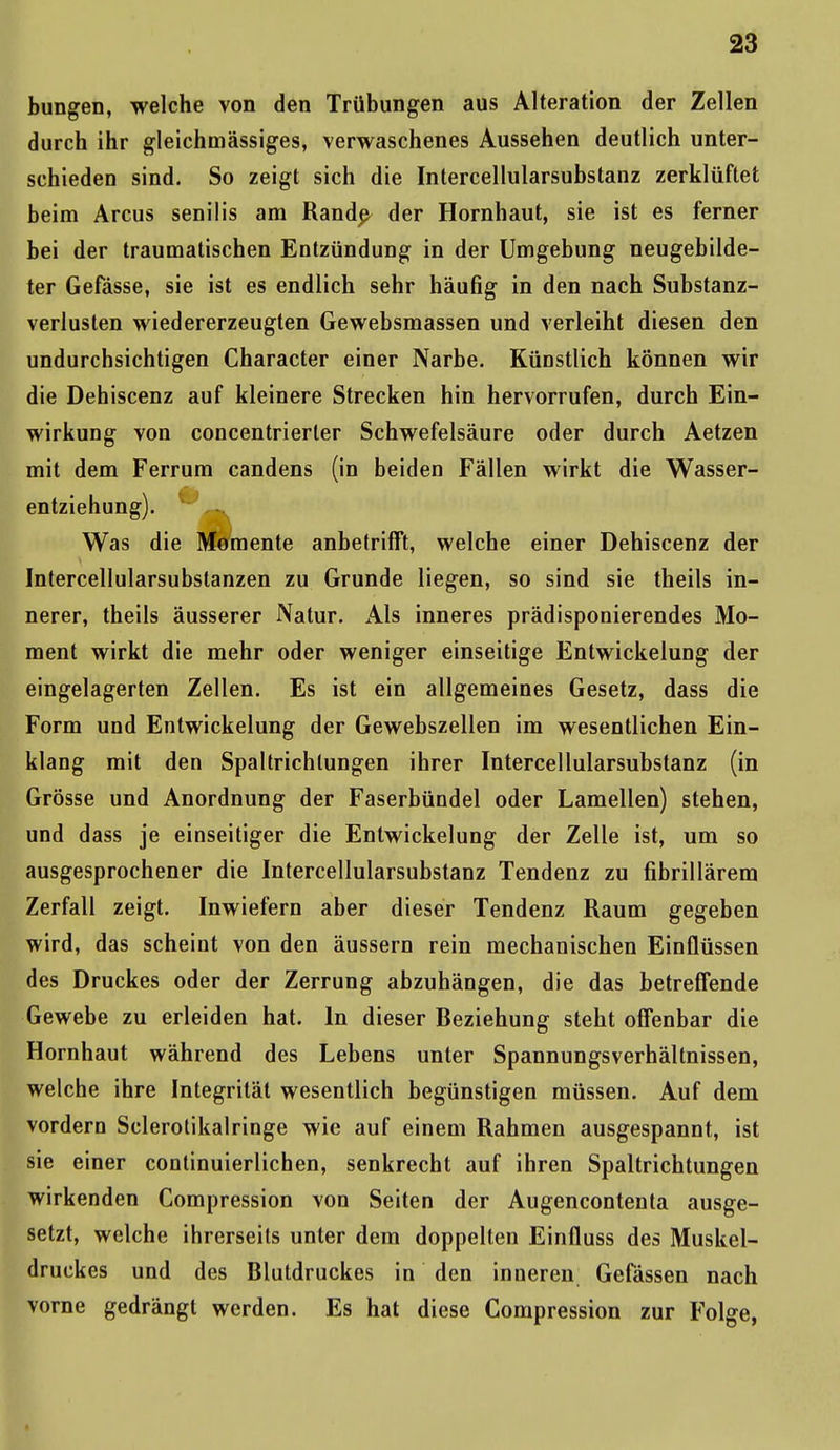 bungen, welche von den Trübungen aus Alteration der Zellen durch ihr gleichmässiges, verwaschenes Aussehen deutlich unter- schieden sind. So zeigt sich die Intercellularsubstanz zerklüftet beim Arcus senilis am Rande- der Hornhaut, sie ist es ferner bei der traumatischen Entzündung in der Umgebung neugebilde- ter Gefässe, sie ist es endlich sehr häufig in den nach Substanz- verlusten wiedererzeugten Gewebsmassen und verleiht diesen den undurchsichtigen Character einer Narbe. KüDstlich können wir die Dehiscenz auf kleinere Strecken hin hervorrufen, durch Ein- wirkung von concentrierter Schwefelsäure oder durch Aetzen mit dem Ferrum candens (in beiden Fällen wirkt die Wasser- entziehung). Was die Momente anbetrifft, welche einer Dehiscenz der Intercellularsubstanzen zu Grunde liegen, so sind sie theils in- nerer, theils äusserer Natur. Als inneres prädisponierendes Mo- ment wirkt die mehr oder weniger einseitige Entwickelung der eingelagerten Zellen. Es ist ein allgemeines Gesetz, dass die Form und Entwickelung der Gewebszellen im wesentlichen Ein- klang mit den Spaltrichlungen ihrer Intercellularsubstanz (in Grösse und Anordnung der Faserbündel oder Lamellen) stehen, und dass je einseitiger die Entwickelung der Zelle ist, um so ausgesprochener die Intercellularsubstanz Tendenz zu fibrillärem Zerfall zeigt. Inwiefern aber dieser Tendenz Raum gegeben wird, das scheint von den äussern rein mechanischen Einflüssen des Druckes oder der Zerrung abzuhängen, die das betreffende Gewebe zu erleiden hat. In dieser Beziehung steht offenbar die Hornhaut während des Lebens unter Spannungsverhältnissen, welche ihre Integrität wesentlich begünstigen müssen. Auf dem vordem Sclerotikalringe wie auf einem Rahmen ausgespannt, ist sie einer continuierlichen, senkrecht auf ihren Spaltrichtungen wirkenden Compression von Seiten der Augencontenta ausge- setzt, welche ihrerseits unter dem doppelten Einfluss des Muskel- druckes und des Blutdruckes in den inneren Gefässen nach vorne gedrängt werden. Es hat diese Compression zur Folge,