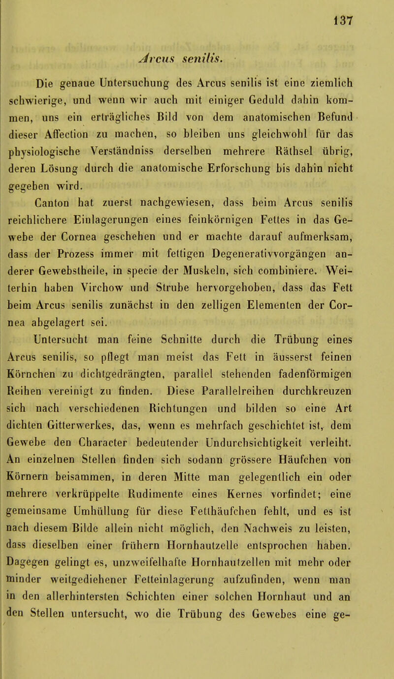 Ar cur senilis. Die genaue Untersuchung des Arcus senilis ist eine ziemlich schwierige, und wenn wir auch mit einiger Geduld dahin kom- men, uns ein erträgliches Bild von dem anatomischen Befund dieser Affection zu raachen, so bleiben uns gleichwohl für das physiologische Verständniss derselben mehrere Räthsel übrig, deren Lösung durch die anatomische Erforschung bis dahin nicht gegeben wird. Canton hat zuerst nachgewiesen, dass beim Arcus senilis reichlichere Einlagerungen eines feinkörnigen Fettes in das Ge- webe der Cornea geschehen und er machte darauf aufmerksam, dass der Prozess immer mit fettigen Degenerativvorgängen an- derer Gewebstheile, in specie der Muskeln, sich combiniere. Wei- terhin haben Virchow und Strube hervorgehoben, dass das Fett beim Arcus senilis zunächst in den zelligen Elementen der Cor- nea abgelagert sei. Untersucht man feine Schnitte durch die Trübung eines Arcus senilis, so pflegt man meist das Fett in äusserst feinen Körnchen zu dichtgedrängten, parallel stehenden fadenförmigen Reihen vereinigt zu finden. Diese Parallelreihen durchkreuzen sich nach verschiedenen Richtungen und bilden so eine Art dichten Gitterwerkes, das, wenn es mehrfach geschichtet ist, dem Gewebe den Character bedeutender Undurchsichligkeit verleiht. An einzelnen Stellen finden sich sodann grössere Häufchen von Körnern beisammen, in deren Mitte man gelegentlich ein oder mehrere verkrüppelte Rudimente eines Kernes vorfindet; eine gemeinsame Umhüllung für diese Fetlhäufchen fehlt, und es ist nach diesem Bilde allein nicht möglich, den Nachweis zu leisten, dass dieselben einer frühern Hornhautzelle entsprochen haben. Dagegen gelingt es, unzweifelhafte Hornhaufzellen mit mehr oder minder weitgediehener Fetteinlagerung aufzufinden, wenn man in den allerhintersten Schichten einer solchen Hornhaut und an den Stellen untersucht, wo die Trübung des Gewebes eine ge-