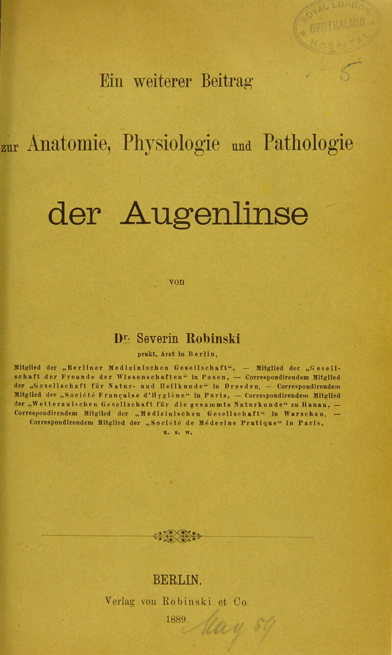 1 zur Ein weiterer Beitrag Anatomie, Physiologie und Pathologie der Aug^enlinse von Severin ßobinski prakt. Arzt in Berlin, Mitglied der „Berliner Medizinischen Gesellscliaft, — Mitglied der „Oeseil- gciiaft der Freunde der Wissenschaften in Posen, — Correspondirendem Mitglied der „Gesellschaft für Natar- und Heillcande in Dresden, — Correspondirendeni Mitglied der „SocicteFran^aise d'Hygiöne in Paris, — Correspondirendeni Mitglied der „Wetterauischen Oesellschaft für die gesanimte Naturkunde zu Ilanan, — Correspoudirendem Mitglied der „Medizinischen Gesellschaft in Warschau, — Correspondirendeni Mitglied der „Societe de Medecine Pratiqne in Paris, n. 8. yr. BERLIN. Verlag von Robinski et Co. 1889.