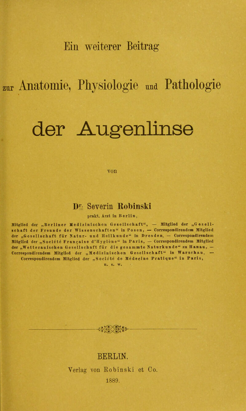 Ein weiterer Beitrag zur Anatomie, Physiologie und Pathologie der Augenlinse von DE: Severin ßolbinski prskt. i.rzt in Berlin, Mitglied der „Berliner Mediziniechen Gesellschaft, — Mitglied der „Gesell- schaft der Freunde der Wissenschaften in Posen, — Correspondirendem Mitglied der „Gesellschaft für Natur- und Heilkunde in Dresden, — Correspondirendem Mitglied der „Societe Fran^aise d'Hygiene in Paris, — Correspondirendem Mitglied der „Wetteranischen Gesellschaft für die gesammte Naturkunde zu Hanau, — Correspondirendem Mitglied der „Medizinischen Gesellschaft in Warschau, — Correspondirendem Mitglied der „Societe de Medecine Pratique in Paris, n. s. BERLIN. Verlag von Robinski et Co, 1889.