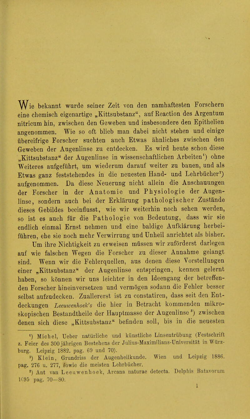 Wie bekannt wurde seiner Zeit von den namhaftesten Forschern eine chemisch eigenartige „Kittsubstanz, auf Reaction des Argentum nitricum hin, zwischen den Geweben und insbesondere den Epithelien angenommen. Wie so oft blieb man dabei nicht stehen und einige übereifrige Forscher suchten auch Etwas ähnliches zwischen den Geweben der Augenlinse zu entdecken. Es wird heute schon diese „Kittsubstanz der Augenlinse in wissenschaftlichen Arbeiten') ohne Weiteres aufgeführt, um wiederum darauf weiter zu bauen, und als Etwas ganz feststehendes in die neuesten Hand- und Lehrbücher^) aufgenommen. Da diese Neuerung nicht allein die Anschauungen der Forscher in der Anatomie und Physiologie der Augen- linse, sondern auch bei der Erklärung pathologischer Zustände dieses Gebildes beeinflusst, wie wir weiterhin noch sehen werden, so ist es auch für die Pathologie von Bedeutung, dass wir sie endlich einmal Ernst nehmen und eine baldige Aufklärung herbei- führen, ehe sie noch mehr Verwirrung und Unheil anrichtet als bisher. Um ihre Nichtigkeit zu erweisen müssen wir zuförderst darlegen auf wie falschen Wegen die Forscher zu dieser Annahme gelangt sind. Wenn wir die Fehlerquellen, aus denen diese Vorstellungen einer „Kittsubstanz der Augenlinse entspringen, kennen gelernt haben, so können wir uns leichter in den Ideengaog der betreffen- den Forscher hineinversetzen und vermögen sodann die Fehler besser selbst aufzudecken. Zuallererst ist zu constatiren, dass seit den Ent- deckungen LeeuwenJioek's die hier in Betracht kommenden mikro- skopischen Bestandtheile der Hauptmasse der Augenlinse') zwischen denen sich diese „Kittsubstanz befinden soll, bis in die neuesten ') Michel, Ueber natürliche und künstliche Linsentrübung (Festschrift z. Feier des 300 jährigen Bestehens der Julius-Maximilians-Universität in Würz- burg. Leipzig 1882. pag. 69 und 70). 2) Klein, Grundriss der Augenheilkunde. Wien und Leipzig 1886. pag. 276 u. 277, sowie die meisten Lehrbücher. *) Ant van Leeuwenhoek, Arcana naturae detecta. Delphis Batavorum 1095 pag. 70—80. 1