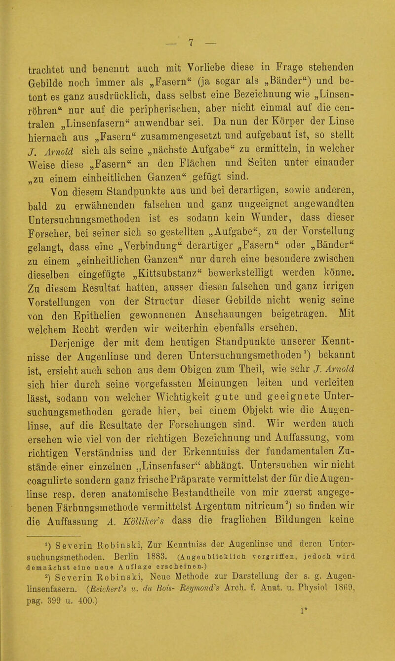 trachtet und beiieimt auch mit Vorliebe diese in Frage stehenden Gebilde noch immer als „Fasern« (ja sogar als „Bänder«) und be- tont es ganz ausdrücklich, dass selbst eine Bezeichnung wie „Linsen- röhren nur auf die peripherischen, aber nicht einmal auf die cen- tralen „Linsenfaseru anwendbar sei. Da nun der Körper der Linse hiernach aus „Fasern zusammengesetzt und aufgebaut ist, so stellt J. Arnold sich als seine „nächste Aufgabe zu ermitteln, in welcher AVeise diese „Fasern an den Flächen und Seiten unter einander „zu einem einheitlichen Ganzen gefügt sind. Von diesem Standpunkte aus und bei derartigen, sowie anderen, bald zu erwähnenden falschen und ganz ungeeignet angewandten Dntersuchungsmethoden ist es sodann kein Wunder, dass dieser Forscher, bei seiner sich so gestellten „Aufgabe, zu der Vorstellung gelangt, dass eine „Verbindung derartiger „Fasern oder „Bänder zu einem „einheitlichen Ganzen nur durch eine besondere zwischen dieselben eingefügte „Kittsubstanz bewerkstelligt werden könne. Zu diesem Resultat hatten, ausser diesen falschen und ganz irrigen Vorstellungen von der Structur dieser Gebilde nicht wenig seine von den Epithelien gewonnenen Anschauungen beigetragen. Mit welchem Recht werden wir weiterhin ebenfalls ersehen. Derjenige der mit dem heutigen Standpunkte unserer Kennt- nisse der Augenlinse und deren Untersuchungsmethodeu bekannt ist, ersieht auch schon aus dem Obigen zum Theii, wie sehr J. Arnold sich hier durch seine vorgefassten Meinungen leiten und verleiten lässt, sodann von welcher Wichtigkeit gute und geeignete Unter- suchungsmethoden gerade hier, bei einem Objekt wie die Augen- linse, auf die Resultate der Forschungen sind. Wir werden auch ersehen wie viel von der richtigen Bezeichnung und Auffassung, vom richtigen Verständniss und der Erkenntniss der fundamentalen Zu- stände einer einzelnen „Linsenfaser abhängt. Untersuchen wir nicht coagulirte sondern ganz frische Präparate vermittelst der für die Augen- linse resp. deren anatomische Bestandtheile von mir zuerst angege- benen Färbungsmethode vermittelst Argentum nitricum^) so finden wir die Auffassung A. Köllikers dass die fraglichen Bildungen keine *) Severin Robinski, Zur Kenntuiss der Augenlinse und deren Unter- suchungsmethoden. Berlin 1883. (Augenblicklich vergriffen, jedoch wird demnächst eine neue Auflage erscheinen.) 2) Severin Robinski, Neue Methode zur Darstellung der s. g. Augen- linsenfasern. (Reichert's u. du- Bois- Reymond's Arch. f. Anat. u. Physiol 1869. pag. 399 u. 400.) 1*