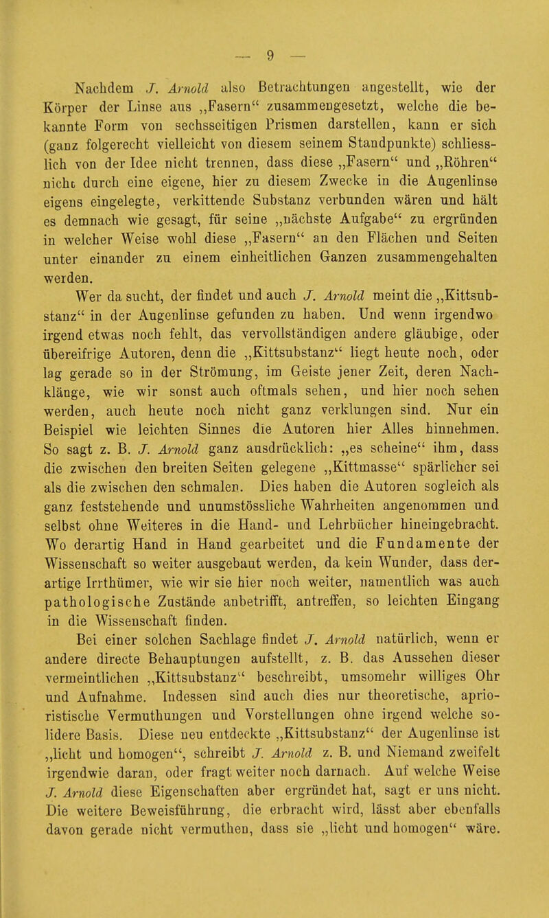 Nachdem J. Arnold also ßetrachtungen angestellt, wie der Körper der Linse aus „Fasern zusammengesetzt, welche die be- kannte Form von sechsseitigen Prismen darstellen, kann er sich (ganz folgerecht vielleicht von diesem seinem Standpunkte) schliess- lich von der Idee nicht trennen, dass diese „Fasern und „Röhren nicht durch eine eigene, hier zu diesem Zwecke in die Augenlinse eigens eingelegte, verkittende Substanz verbunden wären und hält es demnach wie gesagt, für seine „nächste Aufgabe zu ergründen in welcher Weise wohl diese „Fasern an den Flächen und Seiten unter einander zu einem einheitlichen Ganzen zusammengehalten werden. Wer da sucht, der findet und auch J. Arnold meint die „Kittsub- stanz in der Augenlinse gefunden zu haben. Und wenn irgendwo irgend etwas noch fehlt, das vervollständigen andere gläubige, oder übereifrige Autoren, denn die „Kittsubstanz liegt heute noch, oder lag gerade so in der Strömung, im Geiste jener Zeit, deren Nach- klänge, wie wir sonst auch oftmals sehen, und hier noch sehen werden, auch heute noch nicht ganz verklungen sind. Nur ein Beispiel wie leichten Sinnes die Autoren hier Alles hinnehmen. So sagt z. B. J. Arnold ganz ausdrücklich: „es scheine ihm, dass die zwischen den breiten Seiten gelegene „Kittmasse spärlicher sei als die zwischen den schmalen. Dies haben die Autoren sogleich als ganz feststehende und unumstössliche Wahrheiten angenommen und selbst ohne Weiteres in die Hand- und Lehrbücher hineingebracht. Wo derartig Hand in Hand gearbeitet und die Fundamente der Wissenschaft so weiter ausgebaut werden, da kein Wunder, dass der- artige Irrthümer, wie wir sie hier noch weiter, namentlich was auch pathologische Zustände anbetrifft, antreffen, so leichten Eingang in die Wissenschaft finden. Bei einer solchen Sachlage findet J. Arnold natürlich, wenn er andere directe Behauptungen aufstellt, z. B. das Aussehen dieser vermeintlichen „Kittsubstanz beschreibt, umsomehr williges Ohr und Aufnahme. Indessen sind auch dies nur theoretische, aprio- ristische Vermuthungen und Vorstellungen ohne irgend welche so- lidere Basis. Diese neu entdeckte „Kittsubstanz der Augenlinse ist „licht und homogen, schreibt J. Arnold z. B. und Niemand zweifelt irgendwie daran, oder fragt weiter noch darnach. Auf welche Weise J. Arnold diese Eigenschaften aber ergründet hat, sagt er uns nicht. Die weitere Beweisführung, die erbracht wird, lässt aber ebenfalls davon gerade nicht vermuthen, dass sie „licht und homogen wäre.