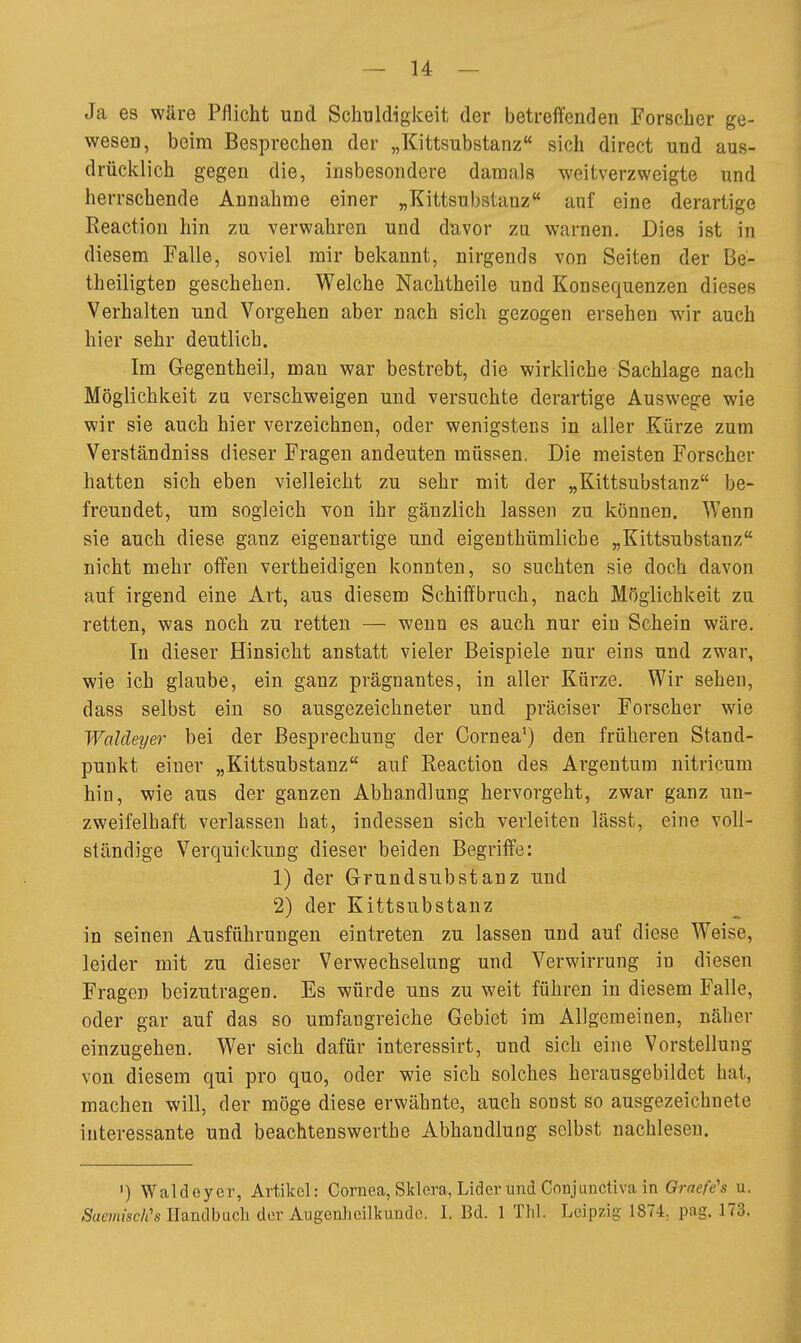 Ja es wäre Pflicht und Schuldigkeit der betreffenden Forscher ge- wesen, beim Besprechen der „Kittsubstanz sich direct und aus- drücklich gegen die, insbesondere damals weitverzweigte und herrschende Annahme einer „Kittsubstanz auf eine derartige Reactiou hin zu verwahren und duvor zu warnen. Dies ist in diesem Falle, soviel mir bekannt, nirgends von Seiten der Be- theiligten geschehen. Welche Nachtheile und Konsequenzen dieses Verhalten und Vorgehen aber nach sich gezogen ersehen wir auch hier sehr deutlich. Im Gegentheil, mau war bestrebt, die wirkliche Sachlage nach Möglichkeit zu verschweigen und versuchte derartige Auswege wie wir sie auch hier verzeichnen, oder wenigstens in aller Kürze zum Verständniss dieser Fragen andeuten müssen. Die meisten Forscher hatten sich eben vielleicht zu sehr mit der „Kittsubstanz be- freundet, um sogleich von ihr gänzlich lassen zu können. Wenn sie auch diese ganz eigenartige und eigenthümlicbe „Kittsubstanz nicht mehr offen vertheidigen konnten, so suchten sie doch davon auf irgend eine Art, aus diesem SchiiBfbruch, nach Möglichkeit zu retten, was noch zu retten — wenn es auch nur ein Schein wäre. In dieser Hinsicht anstatt vieler Beispiele nur eins und zwar, wie ich glaube, ein ganz prägnantes, in aller Kürze. Wir sehen, dass selbst ein so ausgezeichneter und präciser Forscher wie Waldeyer bei der Besprechung der Cornea^) den früheren Stand- punkt einer „Kittsubstanz auf Reactiou des Argentum nitricum hin, wie aus der ganzen Abhandlung hervorgeht, zwar ganz un- zweifelhaft verlassen hat, indessen sich verleiten lässt, eine voll- ständige Verquickung dieser beiden Begriffe: 1) der Grundsubstanz und 2) der Kittsubstanz in seinen Ausführungen eintreten zu lassen und auf diese Weise, leider mit zu dieser Verwechselung und Verwirrung in diesen Fragen bcizutragcD. Es würde uns zu weit führen in diesem Falle, oder gar auf das so umfangreiche Gebiet im Allgemeinen, näher einzugehen. Wer sich dafür interessirt, und sich eine Vorstellung von diesem qui pro quo, oder wie sich solches herausgebildet hat, machen will, der möge diese erwähnte, auch sonst so ausgezeichnete interessante und beachtenswerthe Abhandlung selbst nachlesen. ') Waldeyer, Artikel: Cornea, Sklera, Lider und Conjunctiva in Qraefe's u. SaemisclCs Handbucli der Augenheilkunde. I. Bd. 1 Thl. Leipzig 1874. pag. 173.