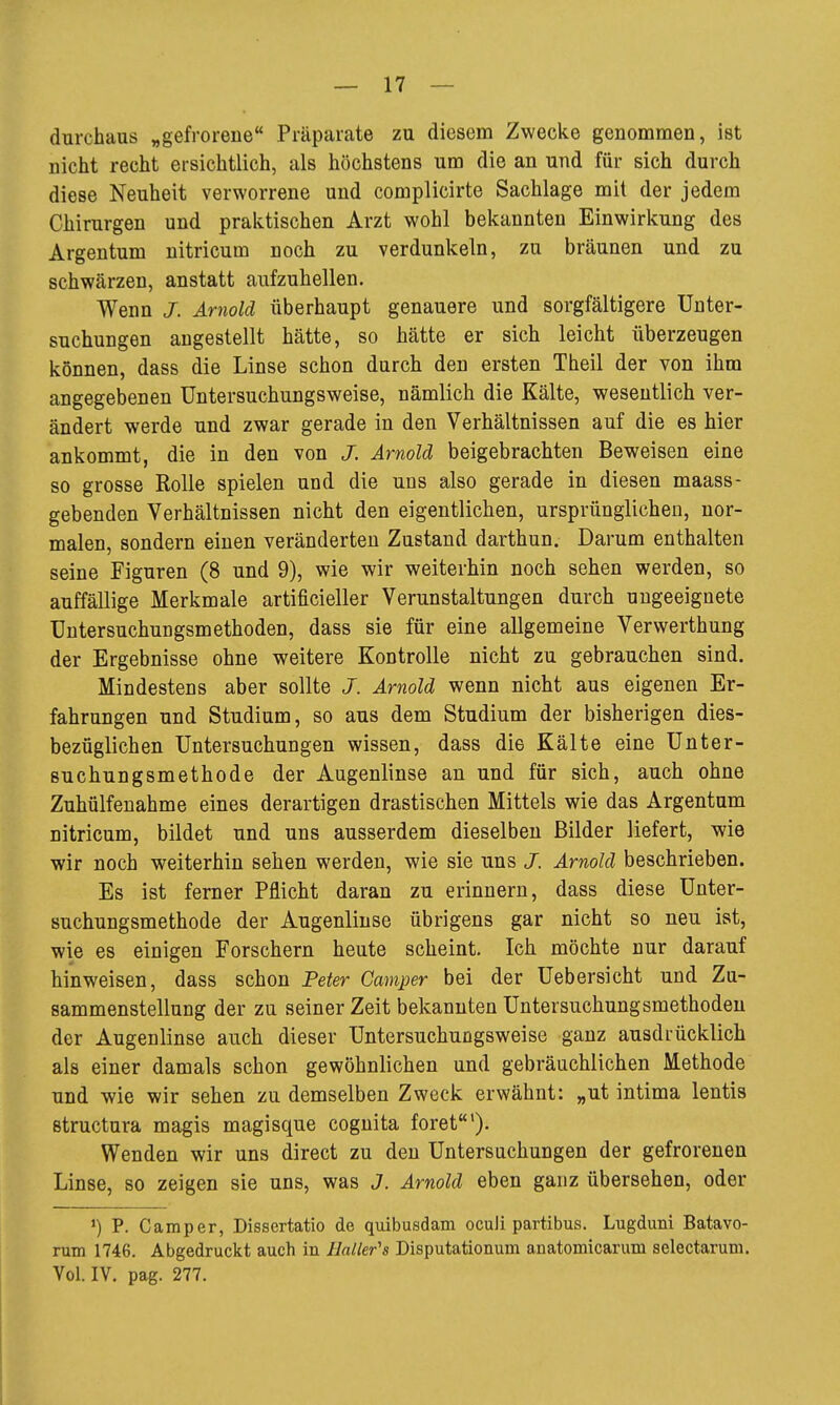 durchaus „gefrorene Präparate zu diesem Zwecke genommen, ist nicht recht ersichtlich, als höchstens um die an und für sich durch diese Neuheit verworrene und complicirte Sachlage mit der jedem Chirurgen und praktischen Arzt wohl bekannten Einwirkung des Argentum nitricum noch zu verdunkeln, zu bräunen und zu schwärzen, anstatt aufzuhellen. Wenn J. Arnold überhaupt genauere und sorgfältigere Unter- suchungen augestellt hätte, so hätte er sich leicht überzeugen können, dass die Linse schon durch den ersten Theil der von ihm angegebenen üntersuchungsweise, nämlich die Kälte, wesentlich ver- ändert werde und zwar gerade in den Verhältnissen auf die es hier ankommt, die in den von J. Arnold beigebrachten Beweisen eine so grosse Rolle spielen und die uns also gerade in diesen maass- gebenden Verhältnissen nicht den eigentlichen, ursprünglichen, nor- malen, sondern einen veränderten Zustand darthun. Darum enthalten seine Figuren (8 und 9), wie wir weiterhin noch sehen werden, so auffällige Merkmale artificieller Verunstaltungen durch ungeeignete Untersuchungsmethoden, dass sie für eine allgemeine Verwerthung der Ergebnisse ohne weitere Kontrolle nicht zu gebrauchen sind. Mindestens aber sollte J. Arnold wenn nicht aus eigenen Er- fahrungen und Studium, so aus dem Studium der bisherigen dies- bezüglichen Untersuchungen wissen, dass die Kälte eine Unter- suchungsmethode der Augenlinse an und für sich, auch ohne Zuhülfenahme eines derartigen drastischen Mittels wie das Argentum nitricum, bildet und uns ausserdem dieselben Bilder liefert, wie wir noch weiterhin sehen werden, wie sie uns J. Arnold beschrieben. Es ist ferner Pflicht daran zu erinnern, dass diese Unter- suchungsmethode der Augenlinse übrigens gar nicht so neu ist, wie es einigen Forschern heute scheint. Ich möchte nur darauf hinweisen, dass schon Peter Camper bei der Uebersicht und Zu- sammenstellung der zu seiner Zeit bekannten Untersuchungsmethoden der Augenlinse auch dieser Üntersuchungsweise ganz ausdrücklich als einer damals schon gewöhnlichen und gebräuchlichen Methode und wie wir sehen zu demselben Zweck erwähnt: „ut intima lentis structura magis magisque coguita foret'). Wenden wir uns direct zu den Untersuchungen der gefrorenen Linse, so zeigen sie uns, was J. Arnold eben ganz übersehen, oder P. Camper, Dissertatio de quibusdam oculi partibus. Lugduni Batavo- rum 1746. Abgedruckt auch in HaUer's Disputationum anatomicarum selectarum. Vol. IV. pag. 277.