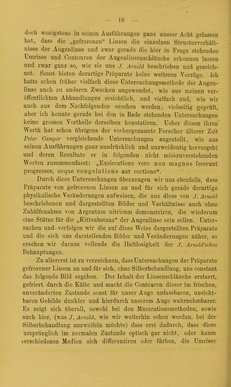 doch wenigstens in seineu Ausführungen ganz ausser Acht gelassen hat, dass die „gefrorenen Linsen die einzelnen Structurverhält- iiisse der Augenlinse und zwar gerade die hier in Frage stehenden Umrisse und Contouren der Augenlinsenschläuche erkennen lassen und zwar ganz so, wie sie uns J. Arnold beschrieben und gezeich- net. Sonst bieten derartige Präparate keine weiteren Vorzüge. Ich hatte schon früher vielfach diese üntersuchungsmethode der Augen- linse auch zu anderen Zwecken angewendet, wie aus meinen ver- öffentlichten Abhandlungen ersichtlich, und vielfach und, wie wir auch aus dem Nachfolgenden ersehen werden, vielseitig geprüft, aber ich konnte gerade bei den in Rede stehenden Untersuchungen keine grossen Yortheile derselben konstatiren. Ueber diesen ihren Werth hat schon übrigens der vorhergenannte Forscher älterer Zeit Feter Camper vergleichende Untersuchungen angestellt, wie aus seinen Ausführungen ganz ausdrücklich und unzweideutig hervorgeht und deren Resultate er in folgenden nicht misszuverstehenden Worten zusammenfasst: „Exsiccatione vero non magnos fecerunt progresses, neque congelatione aut coctione. Durch diese Untersuchungen überzeugen wir uns ebenfalls, dass PräjDarate von gefrorenen Linsen an und für sich gerade derartige physikalische Veränderungen aufweisen, die uns diese von J. Arnold beschriebenen und dargestellten Bilder und Verhältnisse auch ohne Zuhülfenahme von Argentum nitricum demonstriren, die wiederum eine Stütze für die „Kittsubstanz der Augenlinse sein sollen. Unter- suchen und verfolgen wir die auf diese Weise dargestellten Präparate und die sich uns darstellenden Bilder und Veränderungen näher, so ersehen wir daraus vollends die Haltlosigkeit der J. Arnold'scJien Behauptungen. Zu allererst ist zu verzeichnen, dass Untersuchungen der Präparate gefrorener Linsen an und für sich, ohne Silberbehandlung, uns constant das folgende Bild ergeben. Der Inhalt der Linsenschläuche erstarrt, gefriert durch die Kälte und macht die Contouren dieser im frischen, unveränderten Zustande sonst für unser Auge unfassbaren, unsicht- baren Gebilde dunkler und hierdurch unserem Auge wahrnehmbarer. Es zeigt sich überall, sowohl bei den Macerationsmethoden, sowie auch hier, (was J. Arnold, wie wir weiterhin sehen werden, bei der Silberbehandlung anzweifeln möchte) dass erst dadurch, dass diese ursprünglich im normalen Zustande optisch gar nicht, oder kaum verschiedenen Medien sich differenziren oder färben, die Umrisse