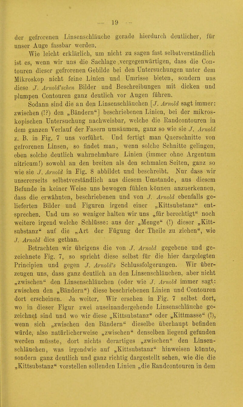 der gefrorenen Linscnschltiuche gerade hierdurch deutlicher, für unser Auge fassbar werden. Wie leicht erklärlich, um nicht zu sagen fast selbstverständlich ist es, wenn wir uns die Sachlage „vergegenwärtigen, dass die Cou- touren dieser gefrorenen Gebilde bei den Untersuchungen unter dem Mikroskop nicht feine Linien und Umrisse bieten, sondern uns diese J. ArnoWscIien Bilder und Beschreibungen mit dicken und plumpen Contouren ganz deutlich vor Augen führen. Sodann sind die an den Linseuschläuchen \J. Arnold sagt immer: zwischen (!?) den „Bändern] beschriebenen Linieu, bei der mikros- kopischen Untersuchung nachweisbar, welche die Randcontouren in dem ganzen Verlauf der Fasern umsäumen, ganz so wie sie J. Arnold z. B. in Fig. 7 uns vorführt. Und fertigt man Querschnitte von gefrorenen Linsen, so findet man, wenn solche Schnitte gelingen, eben solche deutlich wahrnehmbare Linien (immer ohne Argentum nitricum!) sowohl an den breiten als den schmalen Seiten, ganz so wie sie J. Arnold in Fig. 8 abbildet und beschreibt. Nur dass wir unsererseits selbstverständlich aus diesem Umstände, aus diesem Befunde in keiner Weise uns bewogen fühlen können anzuerkennen, dass die erwähnten, beschriebenen und von J. Arnold ebenfalls ge- lieferten Bilder und Figuren irgend einer „Kittsubstanz ent- sprechen. Und um so weniger halten wir uns „für berechtigt noch weitere irgend welche Schlüsse: aus der „Menge (!) dieser „Kitt- substanz auf die „Art der Fügung der Theile zu ziehen, wie J. Arnold dies gethan. Betrachten wir übrigens die von J. Arnold gegebene und ge- zeichnete Fig. 7, so spricht diese selbst für die hier dargelegten Principien und gegen J. Arnold's Schlussfolgerungen. Wir über- zeugen uns, dass ganz deutlich an den Linsenschläuchen, aber nicht „zwischen den Linsenschläuchen (oder wie J. Arnold immer sagt: zwischen den „Bändern) diese beschriebenen Linien und Contouren dort erscheinen. Ja weiter. Wir ersehen in Fig. 7 selbst dort, wo in dieser Figur zwei auseinandergehende Linseuschläuche ge- zeichnet sind und wo wir diese „Kittsubstanz oder „Kittmasse (!), wenn sich „zwischen den Bändern dieselbe überhaupt befinden würde, also natürlicherweise „zwischen denselben liegend gefunden werden müsste, dort nichts derartiges „zwischen den Linsen- schläuchen, was irgendwie auf „Kittsubstanz hinweisen könnte, sondern ganz deutlich und ganz richtig dargestellt sehen, wie die die „Kittsubstanz vorstellen sollenden Linien „die Randcontouren in dem