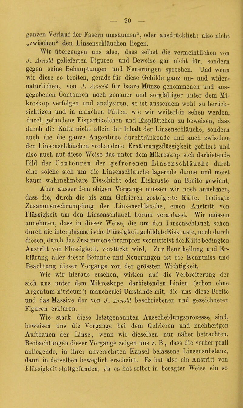 ganzen Verlauf der Fasern umsäumen, oder ausdrücklich: also nicht „zwischen den Linsenschläuchen liegen. Wir überzeugen uns also, dass selbst die vermeintlichen von J. Arnold gelieferten Figuren und Beweise gar nicht für, sondern gegen seine Behauptungen und Neuerungen sprechen. Und wenn wir diese so breiten, gerade für diese Gebilde ganz un- und wider- natürlichen, von J. Arnold für baare Münze genommenen und aus- gegebenen Contouren noch genauer und sorgfältiger unter dem Mi- kroskop verfolgen und analysiren, so ist ausserdem wohl zu berück- sichtigen und in manchen Fällen, wie wir weiterhin sehen werden, durch gefundene Eispartikelchen und Eisplättchen zu beweisen, dass durch die Kälte nicht allein der Inhalt der Linsenschläuche, sondern auch die die ganze Augenlinse durchtränkende und auch zwischen den Linseuschläuchen vorhandene Ernährungsflüssigkeit gefriert und also auch auf diese Weise das unter dem Mikroskop sich darbietende Bild der Contouren der gefrorenen Linsenschläuche durch eine solche sich um die Linsenschläuche lagernde dünne und meist kaum wahrnehmbare Eisschicht oder Eiskruste an Breite gewinnt. Aber ausser dem obigen Vorgange müssen wir noch annehmen, dass die, durch die bis zum Gefrieren gesteigerte Kälte, bedingte Zusammenschrumpfung der Linsenschläuche, einen Austritt von Flüssigkeit um den Linsenschlauch herum veranlasst. Wir müssen annehmen, dass in dieser Weise, die um den Linsenschlauch schon durch die interplasmatische Flüssigkeit gebildete Eiskruste, noch durch diesen, durch das Zusammenschrumpfen vermittelst der Kälte bedingten Austritt von Flüssigkeit, verstärkt wird. Zur Beurtheilung und Er- klärung aller dieser Befunde und Neuerungen ist die Kenntniss und Beachtung dieser Vorgänge von der grössten Wichtigkeit. Wie wir hieraus ersehen, wirken auf die Verbreiterung der sich uns unter dem Mikroskope darbietenden Linien (schon ohne Argentum nitricum!) mancherlei Umstände mit, die uns diese Breite und das Massive der von J. Arnold beschriebenen und gezeichneten Figuren erklären. Wie stark diese letztgenannten Ausscheidungsprozesse sind, beweisen uns die Vorgänge bei dem Gefrieren und nachherigen Aufthauen der Linse, wenn wir dieselben nur näher betrachten. Beobachtungen dieser Vorgänge zeigen uns z. B., dass die vorher prall anliegende, in ihrer unversehrten Kapsel belassene Liusensubstanz, dann in derselben beweglich erscheint. Es hat also ein Austritt von Flüssigkeit stattgefunden, Ja es hat selbst in besagter Weise ein so