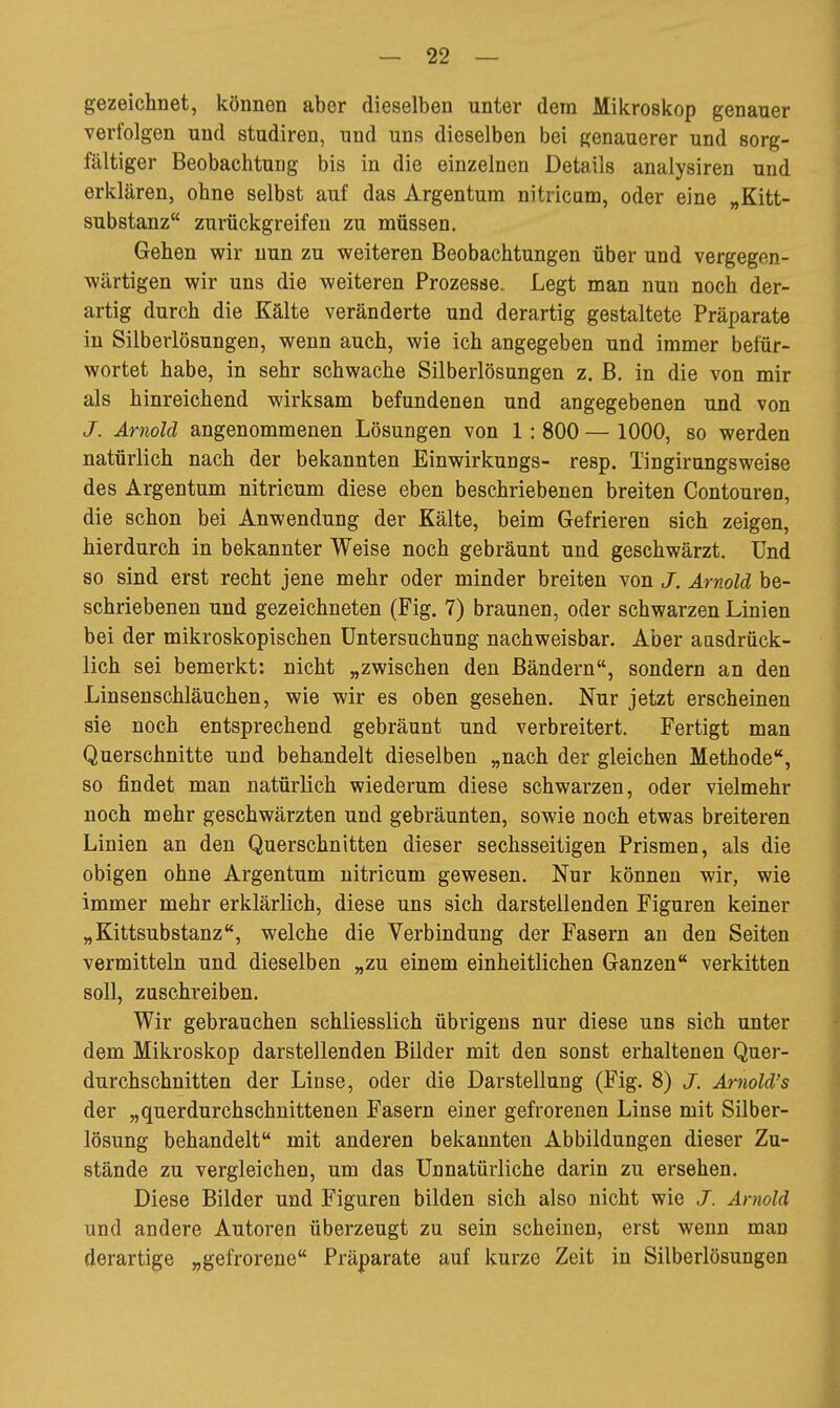 gezeichnet, können aber dieselben unter dem Mikroskop genauer verfolgen und studiren, und uns dieselben bei genauerer und sorg- fältiger Beobachtung bis in die einzelnen Details analysiren und erklären, ohne selbst auf das Argentum nitricam, oder eine „Kitt- substanz zurückgreifen zu müssen. Gehen wir nun zu weiteren Beobachtungen über und vergegen- wärtigen wir uns die weiteren Prozesse. Legt man nun noch der- artig durch die Kälte veränderte und derartig gestaltete Präparate in Silberlösungen, wenn auch, wie ich angegeben und immer befür- wortet habe, in sehr schwache Silberlösungen z. B. in die von mir als hinreichend wirksam befundenen und angegebenen und von J. Arnold angenommenen Lösungen von 1: 800 — 1000, so werden natürlich nach der bekannten Einwirkungs- resp. Tingirungsweise des Argentum nitricum diese eben beschriebenen breiten Contouren, die schon bei Anwendung der Kälte, beim Gefrieren sich zeigen, hierdurch in bekannter Weise noch gebräunt und geschwärzt. Und so sind erst recht jene mehr oder minder breiten von J. Arnold be- schriebenen und gezeichneten (Fig. 7) braunen, oder schwarzen Linien bei der mikroskopischen Untersuchung nachweisbar. Aber aasdrück- lich sei bemerkt: nicht „zwischen den Bändern, sondern an den Linsenschläuchen, wie wir es oben gesehen. Nur jetzt erscheinen sie noch entsprechend gebräunt und verbreitert. Fertigt man Querschnitte und behandelt dieselben „nach der gleichen Methode, so findet man natürlich wiederum diese schwarzen, oder vielmehr noch mehr geschwärzten und gebräunten, sowie noch etwas breiteren Linien an den Querschnitten dieser sechsseitigen Prismen, als die obigen ohne Argentum nitricum gewesen. Nur können wir, wie immer mehr erklärlich, diese uns sich darstellenden Figuren keiner „Kittsubstanz, welche die Verbindung der Fasern an den Seiten vermitteln und dieselben „zu einem einheitlichen Ganzen verkitten soll, zuschreiben. Wir gebrauchen schliesslich übrigens nur diese uns sich unter dem Mikroskop darstellenden Bilder mit den sonst erhaltenen Quer- durchschnitten der Linse, oder die Darstellung (Fig. 8) J. Arnold's der „querdurchschnittenen Fasern einer gefrorenen Linse mit Silber- lösung behandelt mit anderen bekannten Abbildungen dieser Zu- stände zu vergleichen, um das Unnatürliche darin zu ersehen. Diese Bilder und Figuren bilden sich also nicht wie J. Arnold und andere Autoren überzeugt zu sein scheinen, erst wenn man derartige „gefrorene Präparate auf kurze Zeit in Silberlösungen